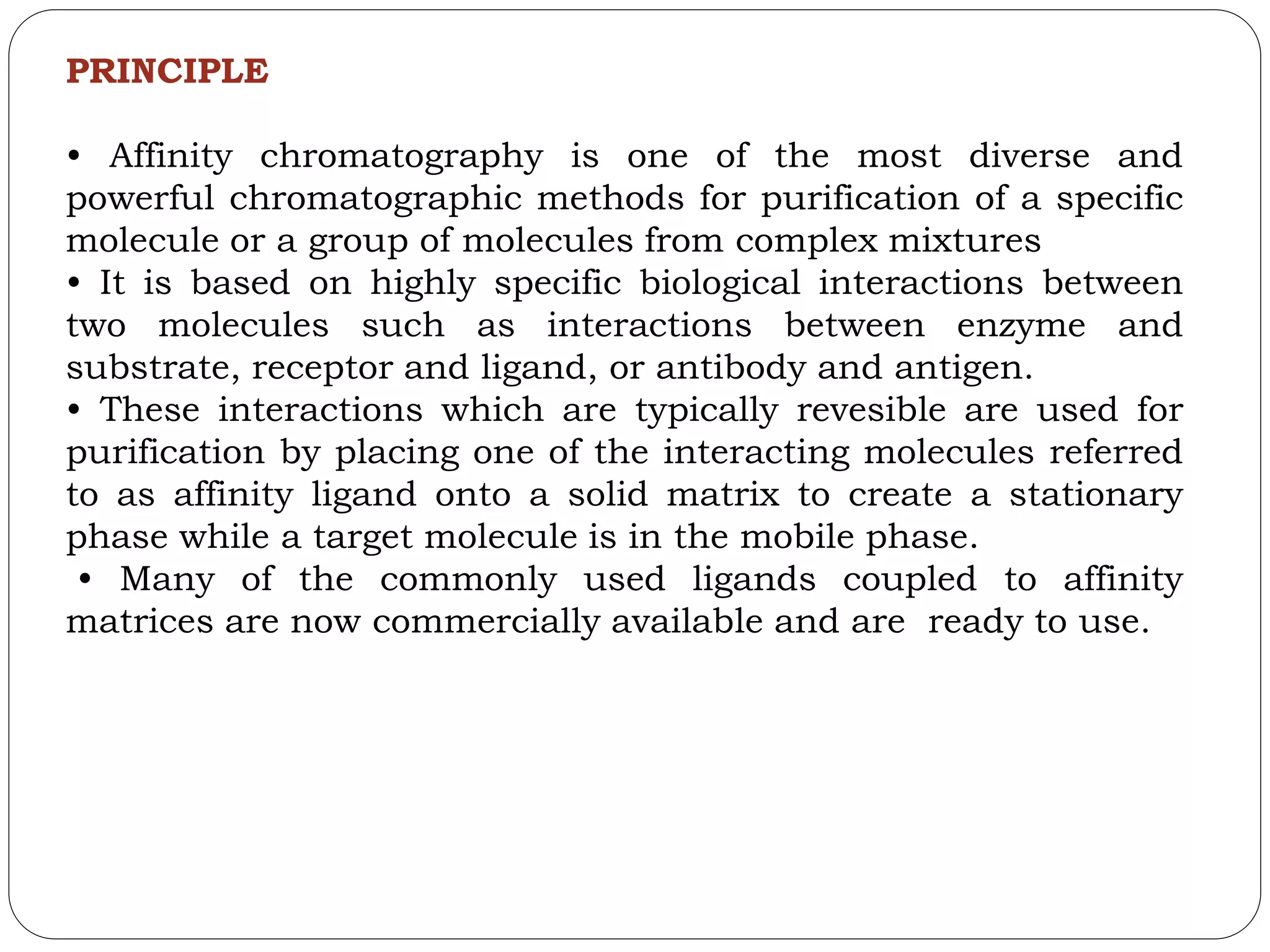 PRINCIPLE
• Affinity chromatography is one of the most diverse and
powerful chromatographic methods for purification of a specific
molecule or a group of molecules from complex mixtures
• It is based on highly specific biological interactions between
two molecules such as interactions between enzyme and
substrate, receptor and ligand, or antibody and antigen.
• These interactions which are typically revesible are used for
purification by placing one of the interacting molecules referred
to as affinity ligand onto a solid matrix to create a stationary
phase while a target molecule is in the mobile phase.
• Many of the commonly used ligands coupled to affinity
matrices are now commercially available and are ready to use.
 