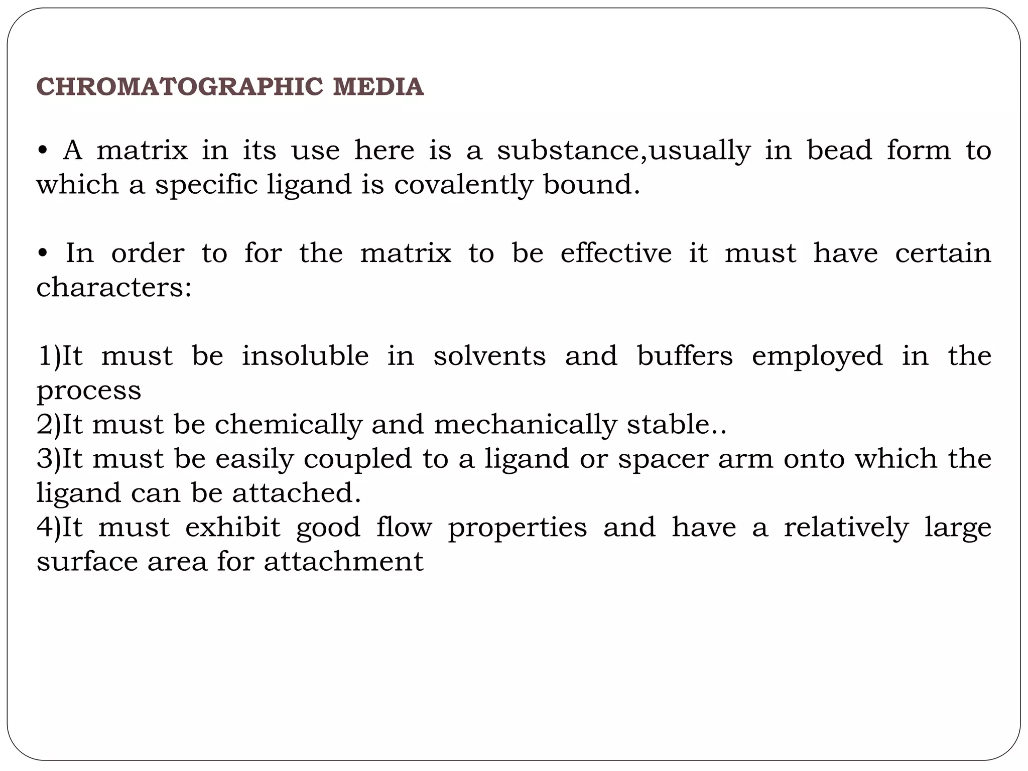 CHROMATOGRAPHIC MEDIA
• A matrix in its use here is a substance,usually in bead form to
which a specific ligand is covalently bound.
• In order to for the matrix to be effective it must have certain
characters:
1)It must be insoluble in solvents and buffers employed in the
process
2)It must be chemically and mechanically stable..
3)It must be easily coupled to a ligand or spacer arm onto which the
ligand can be attached.
4)It must exhibit good flow properties and have a relatively large
surface area for attachment
 
