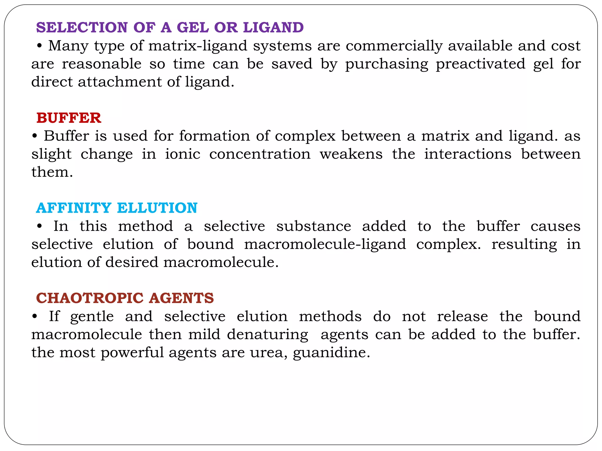 SELECTION OF A GEL OR LIGAND
• Many type of matrix-ligand systems are commercially available and cost
are reasonable so time can be saved by purchasing preactivated gel for
direct attachment of ligand.
BUFFER
• Buffer is used for formation of complex between a matrix and ligand. as
slight change in ionic concentration weakens the interactions between
them.
AFFINITY ELLUTION
• In this method a selective substance added to the buffer causes
selective elution of bound macromolecule-ligand complex. resulting in
elution of desired macromolecule.
CHAOTROPIC AGENTS
• If gentle and selective elution methods do not release the bound
macromolecule then mild denaturing agents can be added to the buffer.
the most powerful agents are urea, guanidine.
 
