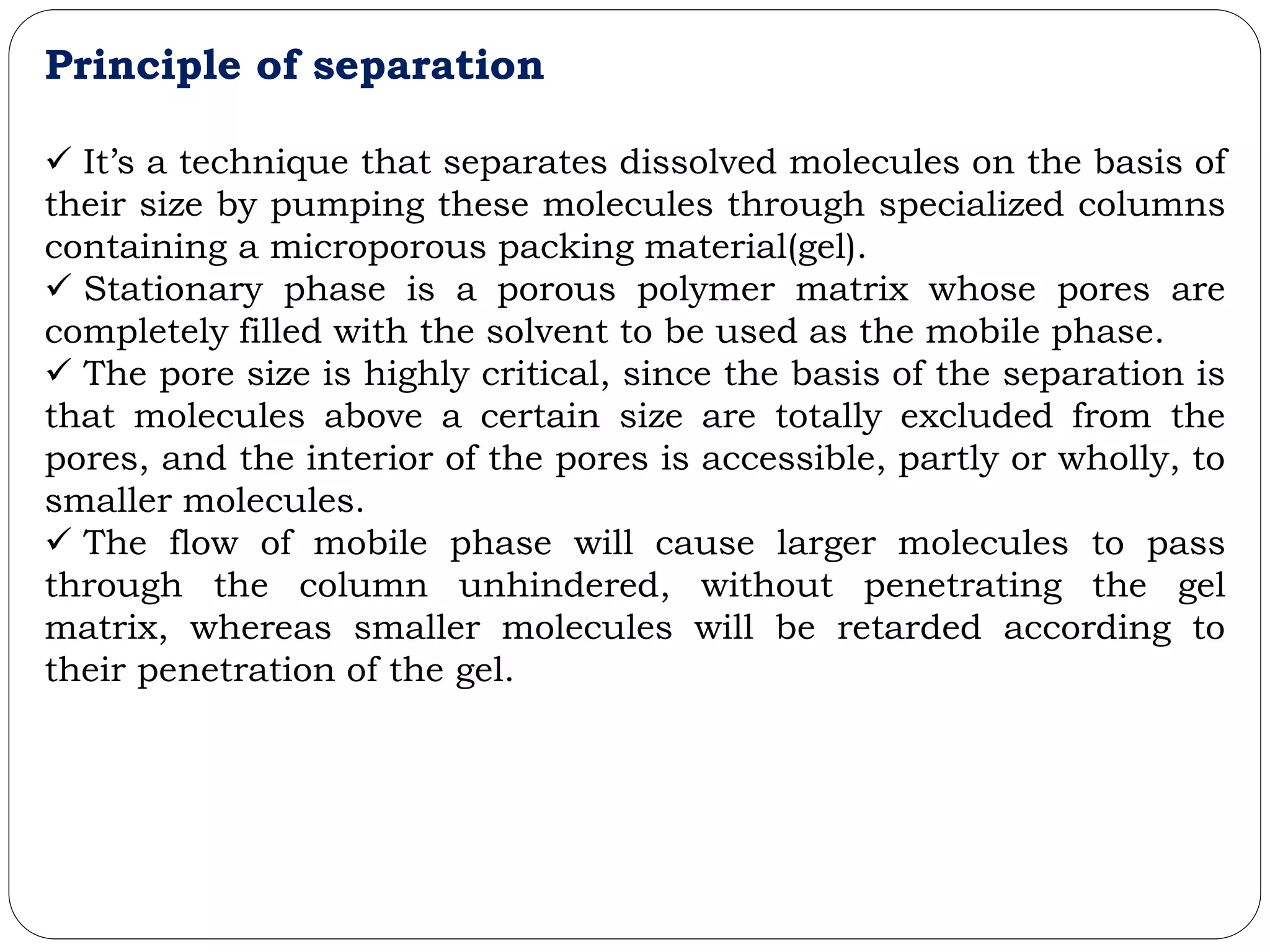 Principle of separation
 It’s a technique that separates dissolved molecules on the basis of
their size by pumping these molecules through specialized columns
containing a microporous packing material(gel).
 Stationary phase is a porous polymer matrix whose pores are
completely filled with the solvent to be used as the mobile phase.
 The pore size is highly critical, since the basis of the separation is
that molecules above a certain size are totally excluded from the
pores, and the interior of the pores is accessible, partly or wholly, to
smaller molecules.
 The flow of mobile phase will cause larger molecules to pass
through the column unhindered, without penetrating the gel
matrix, whereas smaller molecules will be retarded according to
their penetration of the gel.
 