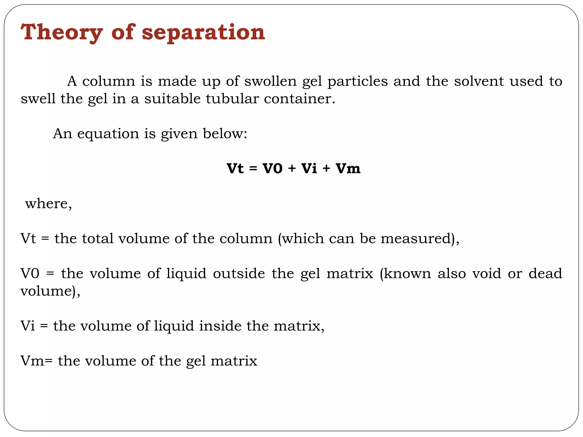 Theory of separation
A column is made up of swollen gel particles and the solvent used to
swell the gel in a suitable tubular container.
An equation is given below:
Vt = V0 + Vi + Vm
where,
Vt = the total volume of the column (which can be measured),
V0 = the volume of liquid outside the gel matrix (known also void or dead
volume),
Vi = the volume of liquid inside the matrix,
Vm= the volume of the gel matrix
 