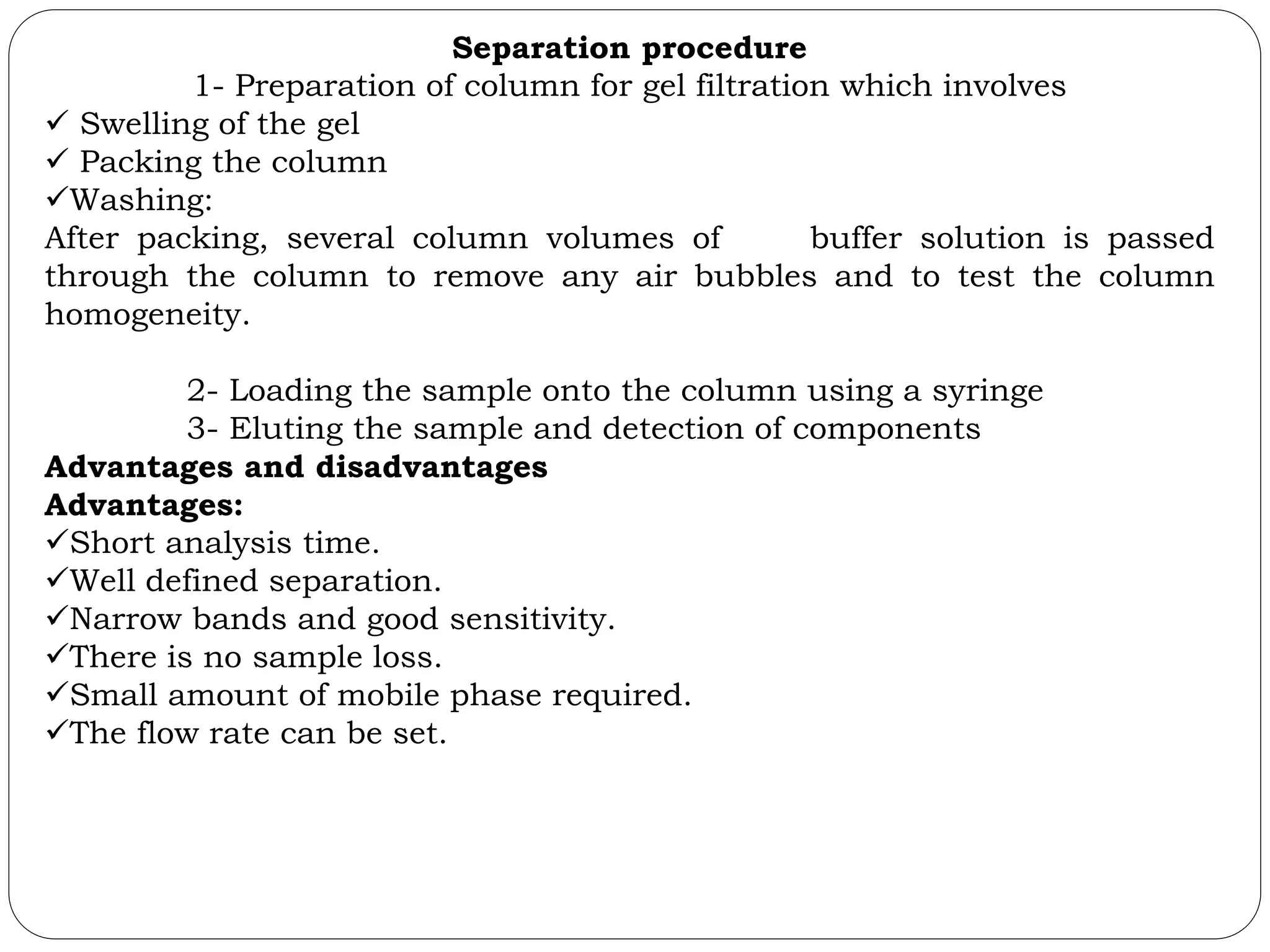 Separation procedure
1- Preparation of column for gel filtration which involves
 Swelling of the gel
 Packing the column
Washing:
After packing, several column volumes of buffer solution is passed
through the column to remove any air bubbles and to test the column
homogeneity.
2- Loading the sample onto the column using a syringe
3- Eluting the sample and detection of components
Advantages and disadvantages
Advantages:
Short analysis time.
Well defined separation.
Narrow bands and good sensitivity.
There is no sample loss.
Small amount of mobile phase required.
The flow rate can be set.
 