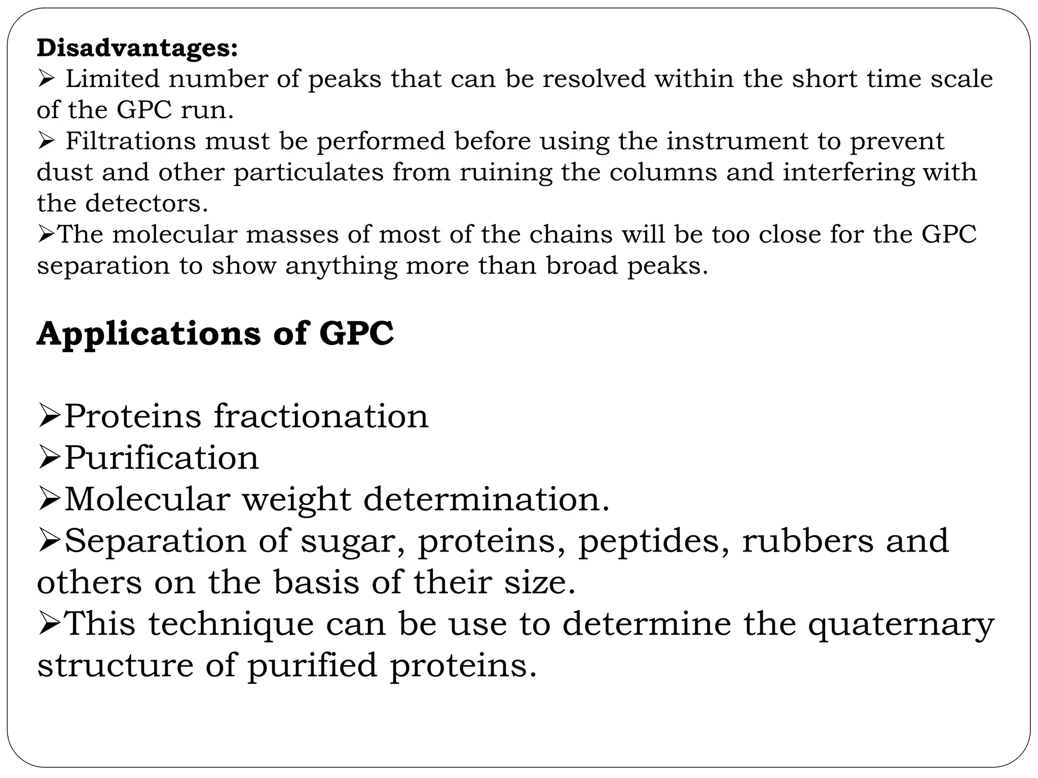 Disadvantages:
 Limited number of peaks that can be resolved within the short time scale
of the GPC run.
 Filtrations must be performed before using the instrument to prevent
dust and other particulates from ruining the columns and interfering with
the detectors.
The molecular masses of most of the chains will be too close for the GPC
separation to show anything more than broad peaks.
Applications of GPC
Proteins fractionation
Purification
Molecular weight determination.
Separation of sugar, proteins, peptides, rubbers and
others on the basis of their size.
This technique can be use to determine the quaternary
structure of purified proteins.
 