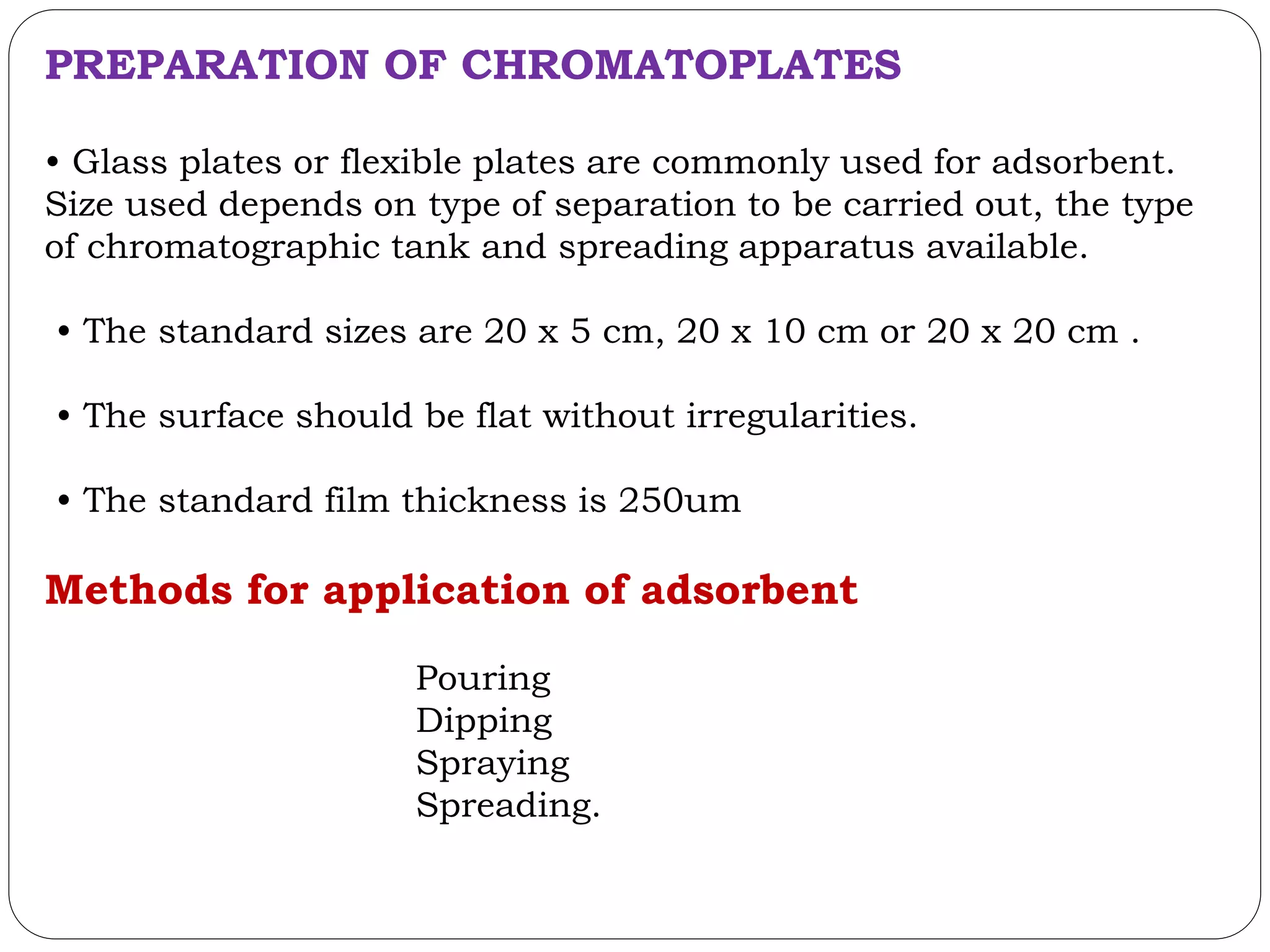 PREPARATION OF CHROMATOPLATES
• Glass plates or flexible plates are commonly used for adsorbent.
Size used depends on type of separation to be carried out, the type
of chromatographic tank and spreading apparatus available.
• The standard sizes are 20 x 5 cm, 20 x 10 cm or 20 x 20 cm .
• The surface should be flat without irregularities.
• The standard film thickness is 250um
Methods for application of adsorbent
Pouring
Dipping
Spraying
Spreading.
 