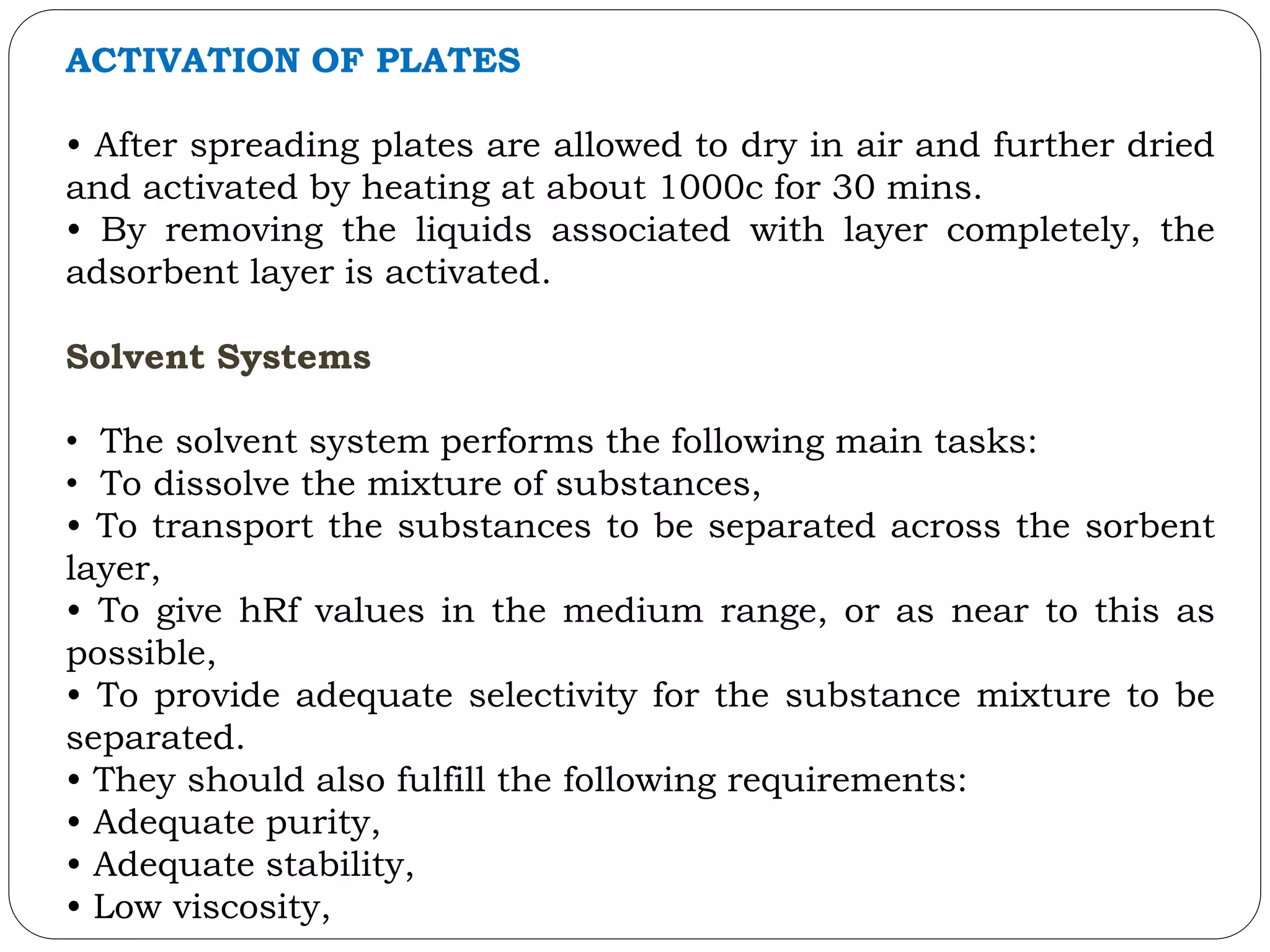 ACTIVATION OF PLATES
• After spreading plates are allowed to dry in air and further dried
and activated by heating at about 1000c for 30 mins.
• By removing the liquids associated with layer completely, the
adsorbent layer is activated.
Solvent Systems
• The solvent system performs the following main tasks:
• To dissolve the mixture of substances,
• To transport the substances to be separated across the sorbent
layer,
• To give hRf values in the medium range, or as near to this as
possible,
• To provide adequate selectivity for the substance mixture to be
separated.
• They should also fulfill the following requirements:
• Adequate purity,
• Adequate stability,
• Low viscosity,
 