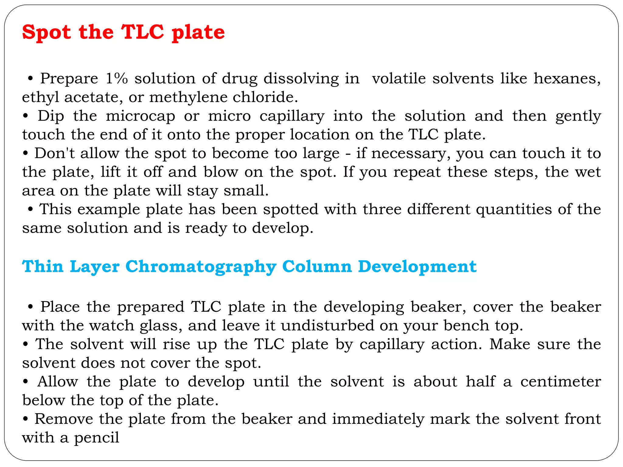Spot the TLC plate
• Prepare 1% solution of drug dissolving in volatile solvents like hexanes,
ethyl acetate, or methylene chloride.
• Dip the microcap or micro capillary into the solution and then gently
touch the end of it onto the proper location on the TLC plate.
• Don't allow the spot to become too large - if necessary, you can touch it to
the plate, lift it off and blow on the spot. If you repeat these steps, the wet
area on the plate will stay small.
• This example plate has been spotted with three different quantities of the
same solution and is ready to develop.
Thin Layer Chromatography Column Development
• Place the prepared TLC plate in the developing beaker, cover the beaker
with the watch glass, and leave it undisturbed on your bench top.
• The solvent will rise up the TLC plate by capillary action. Make sure the
solvent does not cover the spot.
• Allow the plate to develop until the solvent is about half a centimeter
below the top of the plate.
• Remove the plate from the beaker and immediately mark the solvent front
with a pencil
 