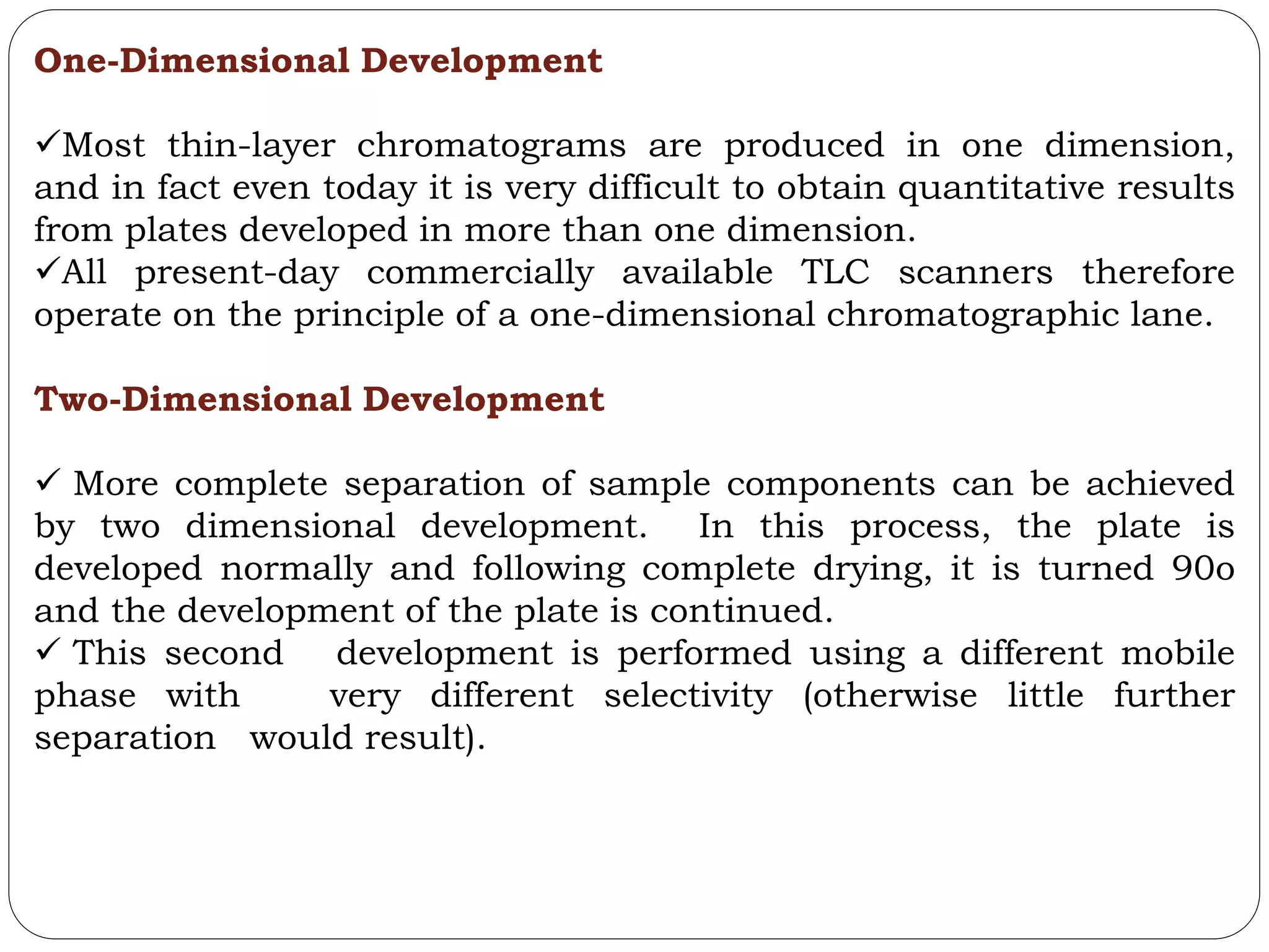 One-Dimensional Development
Most thin-layer chromatograms are produced in one dimension,
and in fact even today it is very difficult to obtain quantitative results
from plates developed in more than one dimension.
All present-day commercially available TLC scanners therefore
operate on the principle of a one-dimensional chromatographic lane.
Two-Dimensional Development
 More complete separation of sample components can be achieved
by two dimensional development. In this process, the plate is
developed normally and following complete drying, it is turned 90o
and the development of the plate is continued.
 This second development is performed using a different mobile
phase with very different selectivity (otherwise little further
separation would result).
 