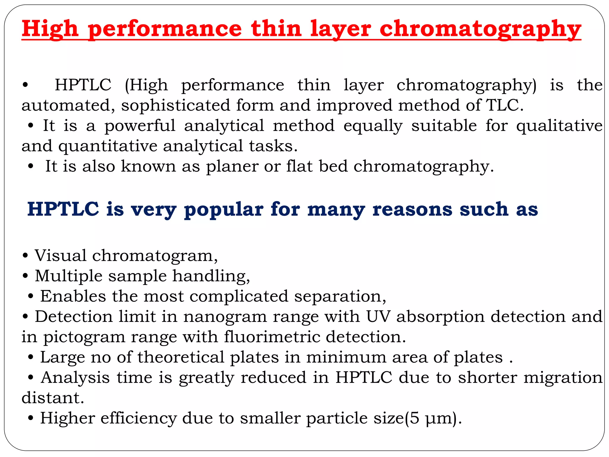 High performance thin layer chromatography
• HPTLC (High performance thin layer chromatography) is the
automated, sophisticated form and improved method of TLC.
• It is a powerful analytical method equally suitable for qualitative
and quantitative analytical tasks.
• It is also known as planer or flat bed chromatography.
HPTLC is very popular for many reasons such as
• Visual chromatogram,
• Multiple sample handling,
• Enables the most complicated separation,
• Detection limit in nanogram range with UV absorption detection and
in pictogram range with fluorimetric detection.
• Large no of theoretical plates in minimum area of plates .
• Analysis time is greatly reduced in HPTLC due to shorter migration
distant.
• Higher efficiency due to smaller particle size(5 μm).
 
