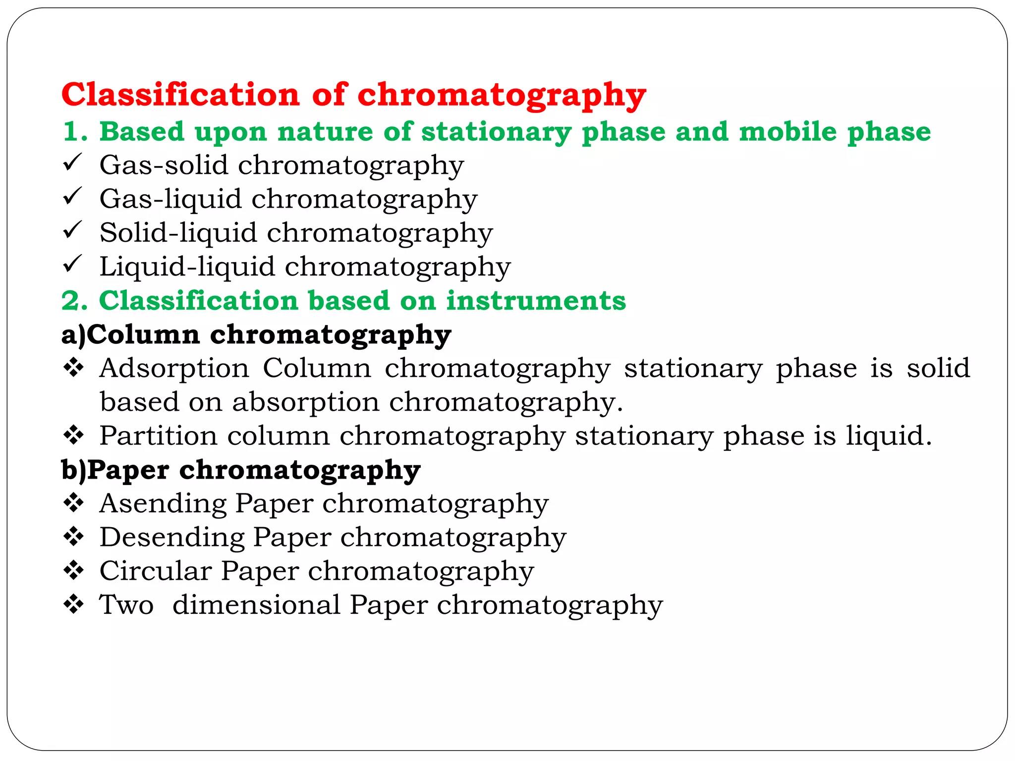 Classification of chromatography
1. Based upon nature of stationary phase and mobile phase
 Gas-solid chromatography
 Gas-liquid chromatography
 Solid-liquid chromatography
 Liquid-liquid chromatography
2. Classification based on instruments
a)Column chromatography
 Adsorption Column chromatography stationary phase is solid
based on absorption chromatography.
 Partition column chromatography stationary phase is liquid.
b)Paper chromatography
 Asending Paper chromatography
 Desending Paper chromatography
 Circular Paper chromatography
 Two dimensional Paper chromatography
 