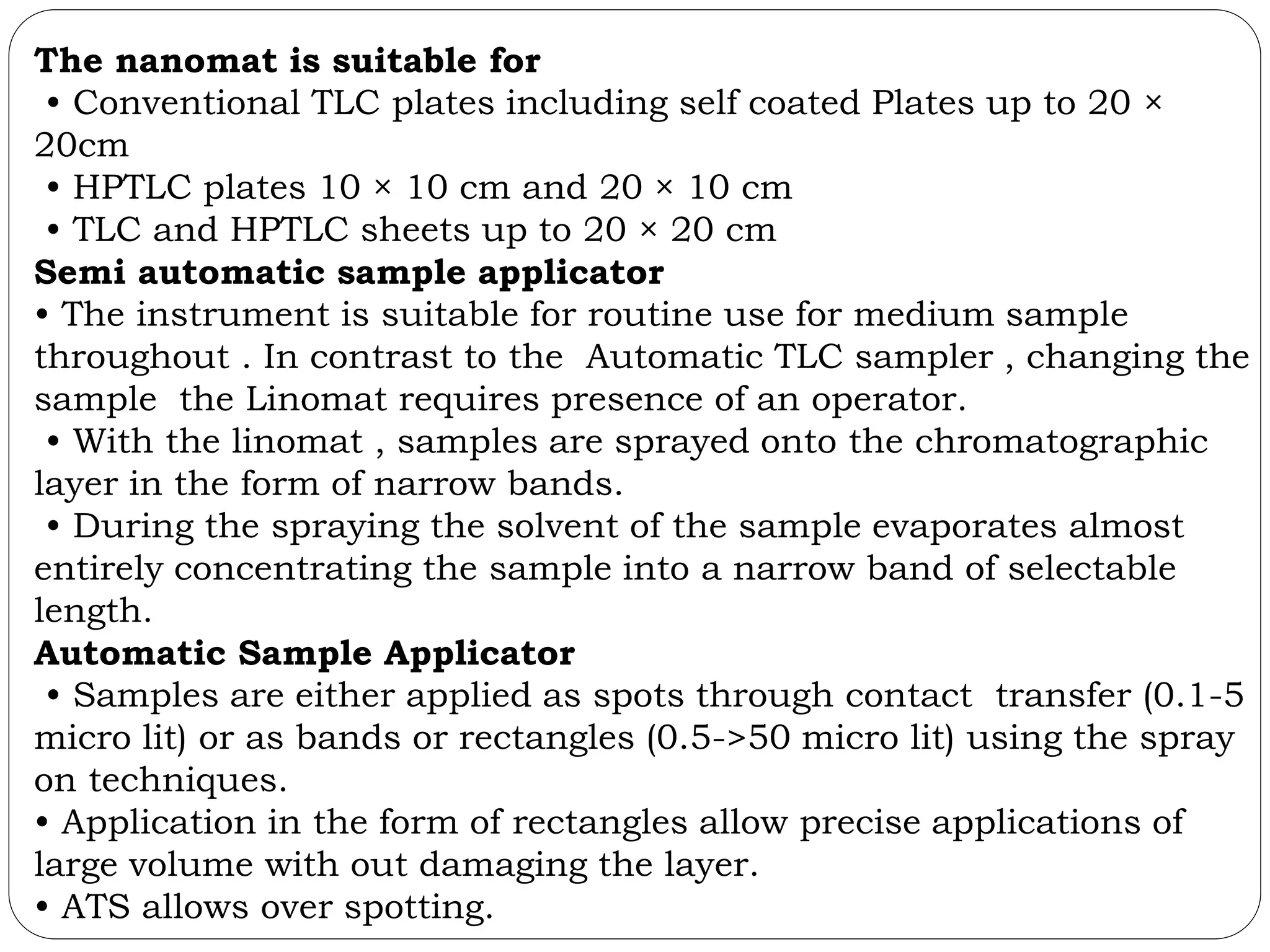The nanomat is suitable for
• Conventional TLC plates including self coated Plates up to 20 ×
20cm
• HPTLC plates 10 × 10 cm and 20 × 10 cm
• TLC and HPTLC sheets up to 20 × 20 cm
Semi automatic sample applicator
• The instrument is suitable for routine use for medium sample
throughout . In contrast to the Automatic TLC sampler , changing the
sample the Linomat requires presence of an operator.
• With the linomat , samples are sprayed onto the chromatographic
layer in the form of narrow bands.
• During the spraying the solvent of the sample evaporates almost
entirely concentrating the sample into a narrow band of selectable
length.
Automatic Sample Applicator
• Samples are either applied as spots through contact transfer (0.1-5
micro lit) or as bands or rectangles (0.5->50 micro lit) using the spray
on techniques.
• Application in the form of rectangles allow precise applications of
large volume with out damaging the layer.
• ATS allows over spotting.
 