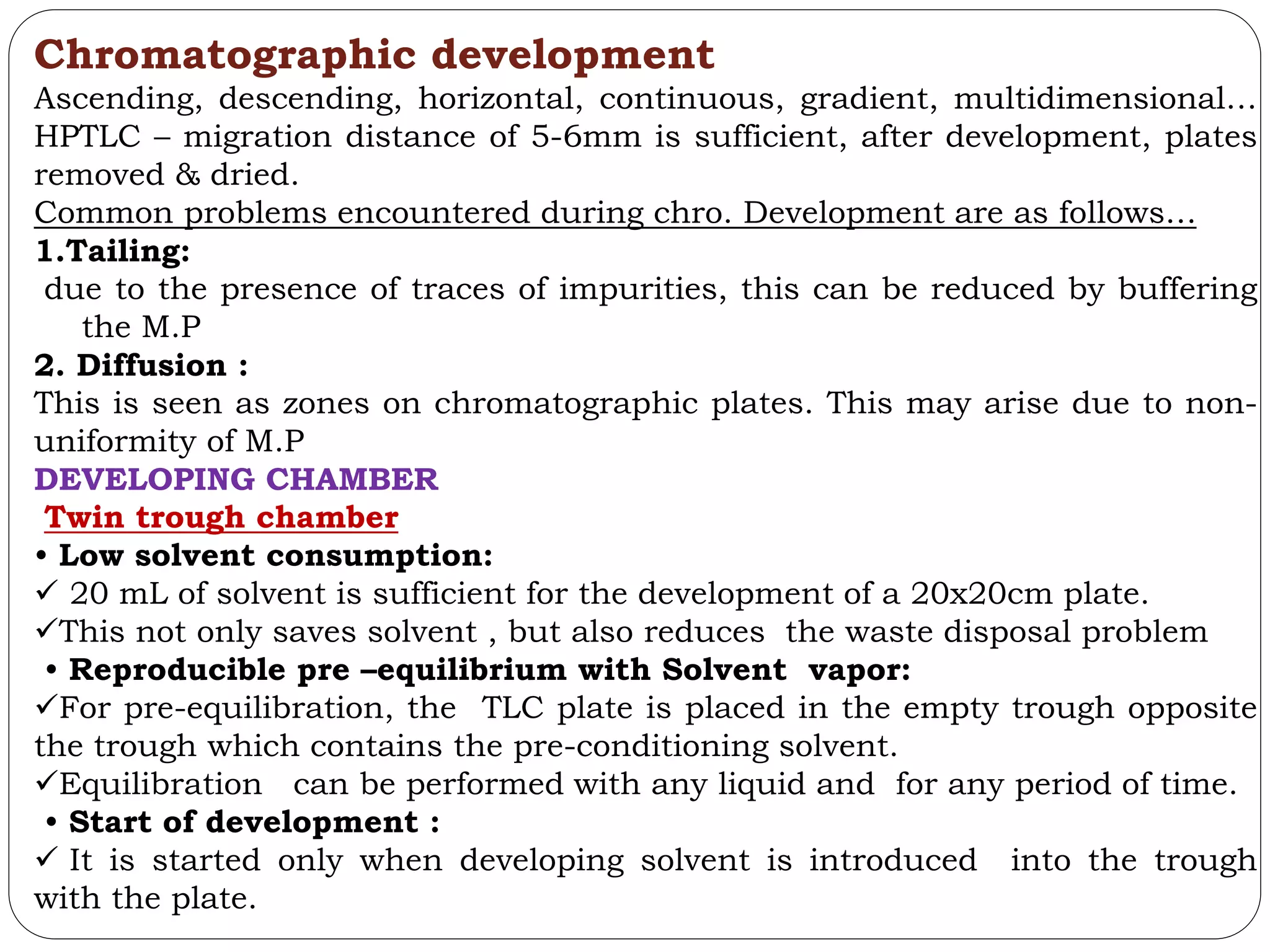 Chromatographic development
Ascending, descending, horizontal, continuous, gradient, multidimensional…
HPTLC – migration distance of 5-6mm is sufficient, after development, plates
removed & dried.
Common problems encountered during chro. Development are as follows…
1.Tailing:
due to the presence of traces of impurities, this can be reduced by buffering
the M.P
2. Diffusion :
This is seen as zones on chromatographic plates. This may arise due to non-
uniformity of M.P
DEVELOPING CHAMBER
Twin trough chamber
• Low solvent consumption:
 20 mL of solvent is sufficient for the development of a 20x20cm plate.
This not only saves solvent , but also reduces the waste disposal problem
• Reproducible pre –equilibrium with Solvent vapor:
For pre-equilibration, the TLC plate is placed in the empty trough opposite
the trough which contains the pre-conditioning solvent.
Equilibration can be performed with any liquid and for any period of time.
• Start of development :
 It is started only when developing solvent is introduced into the trough
with the plate.
 