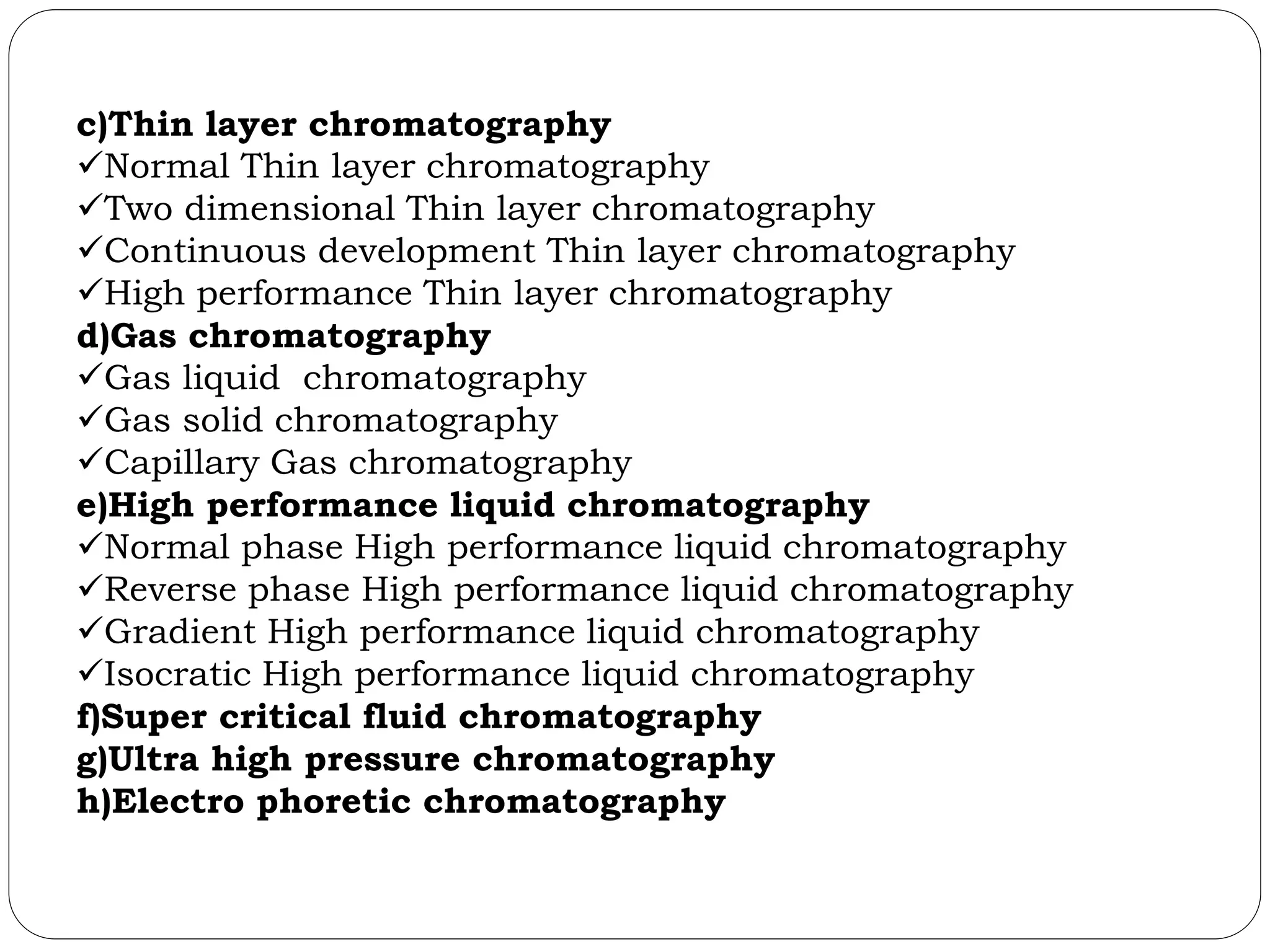 c)Thin layer chromatography
Normal Thin layer chromatography
Two dimensional Thin layer chromatography
Continuous development Thin layer chromatography
High performance Thin layer chromatography
d)Gas chromatography
Gas liquid chromatography
Gas solid chromatography
Capillary Gas chromatography
e)High performance liquid chromatography
Normal phase High performance liquid chromatography
Reverse phase High performance liquid chromatography
Gradient High performance liquid chromatography
Isocratic High performance liquid chromatography
f)Super critical fluid chromatography
g)Ultra high pressure chromatography
h)Electro phoretic chromatography
 