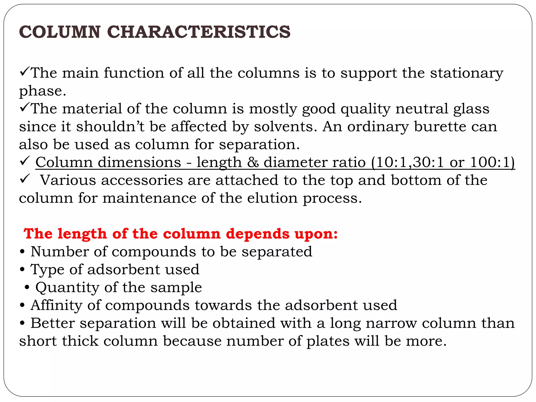 COLUMN CHARACTERISTICS
The main function of all the columns is to support the stationary
phase.
The material of the column is mostly good quality neutral glass
since it shouldn’t be affected by solvents. An ordinary burette can
also be used as column for separation.
 Column dimensions - length & diameter ratio (10:1,30:1 or 100:1)
 Various accessories are attached to the top and bottom of the
column for maintenance of the elution process.
The length of the column depends upon:
• Number of compounds to be separated
• Type of adsorbent used
• Quantity of the sample
• Affinity of compounds towards the adsorbent used
• Better separation will be obtained with a long narrow column than
short thick column because number of plates will be more.
 