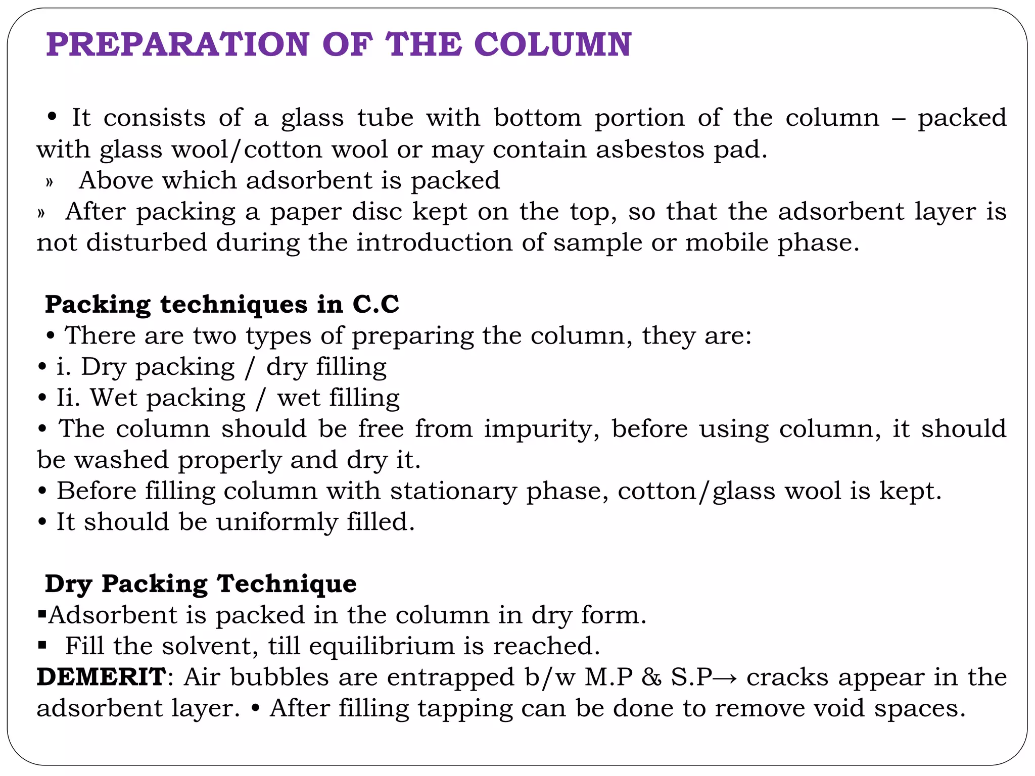 PREPARATION OF THE COLUMN
• It consists of a glass tube with bottom portion of the column – packed
with glass wool/cotton wool or may contain asbestos pad.
» Above which adsorbent is packed
» After packing a paper disc kept on the top, so that the adsorbent layer is
not disturbed during the introduction of sample or mobile phase.
Packing techniques in C.C
• There are two types of preparing the column, they are:
• i. Dry packing / dry filling
• Ii. Wet packing / wet filling
• The column should be free from impurity, before using column, it should
be washed properly and dry it.
• Before filling column with stationary phase, cotton/glass wool is kept.
• It should be uniformly filled.
Dry Packing Technique
Adsorbent is packed in the column in dry form.
 Fill the solvent, till equilibrium is reached.
DEMERIT: Air bubbles are entrapped b/w M.P & S.P→ cracks appear in the
adsorbent layer. • After filling tapping can be done to remove void spaces.
 