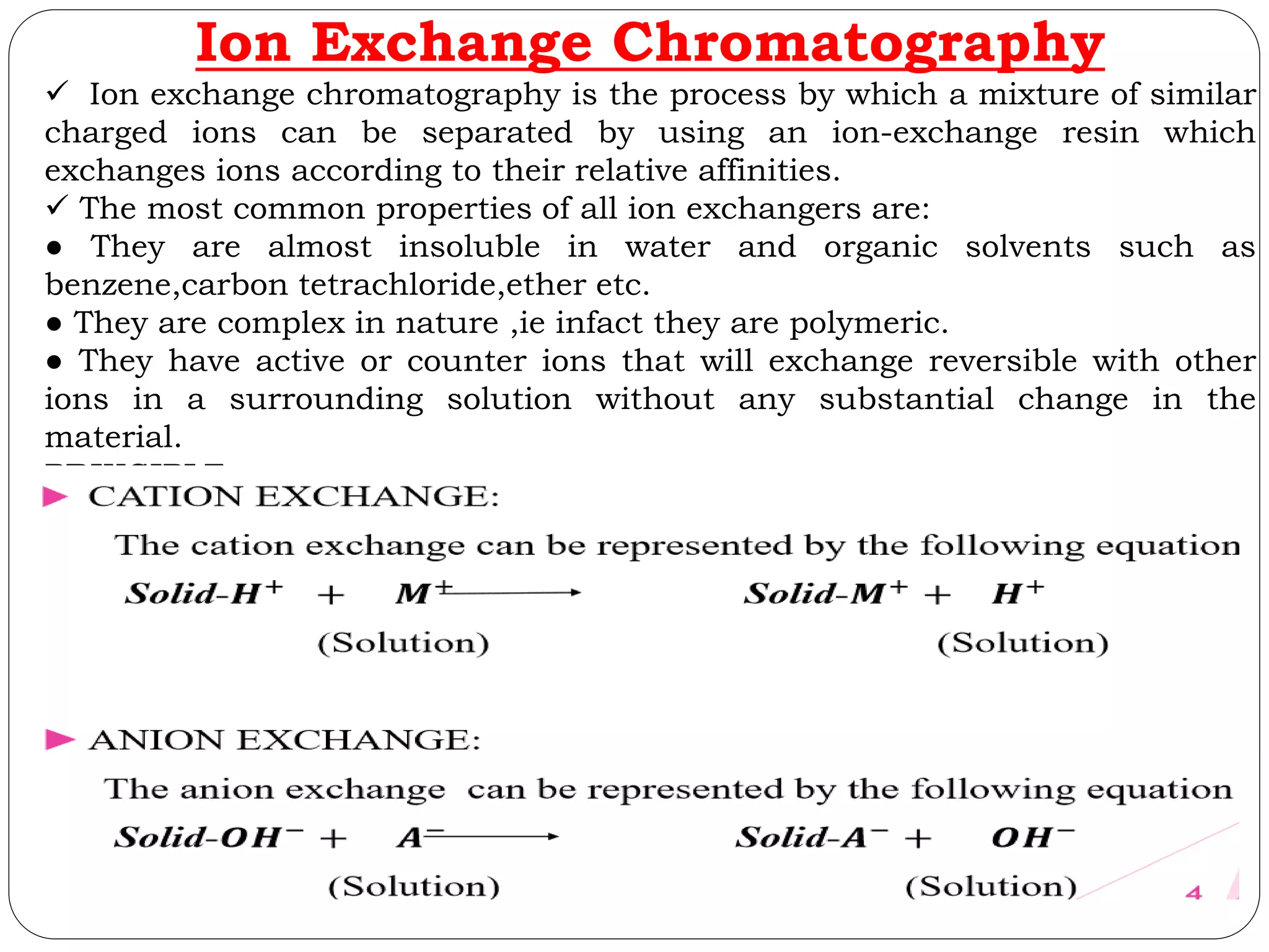 Ion Exchange Chromatography
 Ion exchange chromatography is the process by which a mixture of similar
charged ions can be separated by using an ion-exchange resin which
exchanges ions according to their relative affinities.
 The most common properties of all ion exchangers are:
● They are almost insoluble in water and organic solvents such as
benzene,carbon tetrachloride,ether etc.
● They are complex in nature ,ie infact they are polymeric.
● They have active or counter ions that will exchange reversible with other
ions in a surrounding solution without any substantial change in the
material.
PRINCIPLE
 