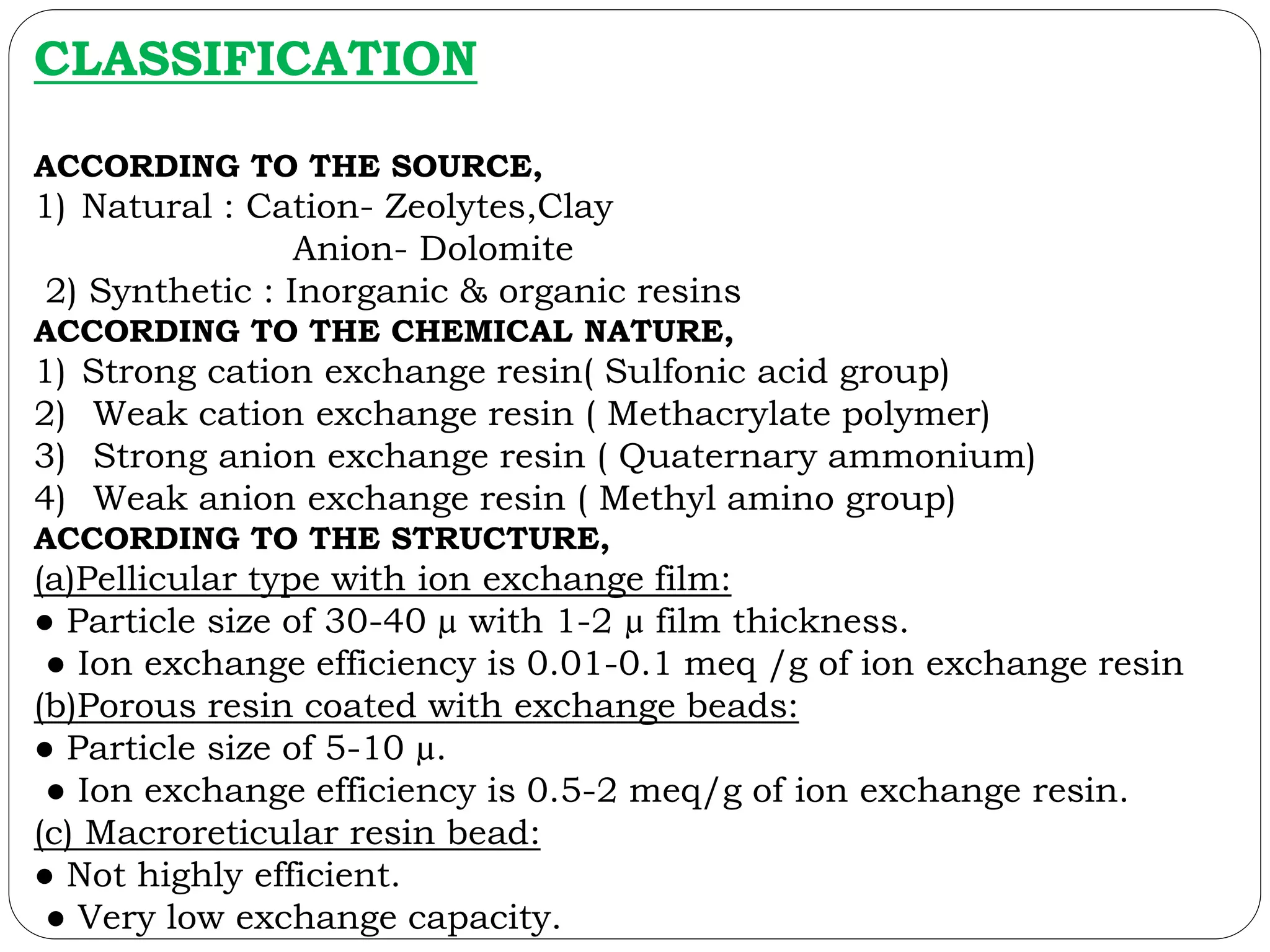 CLASSIFICATION
ACCORDING TO THE SOURCE,
1) Natural : Cation- Zeolytes,Clay
Anion- Dolomite
2) Synthetic : Inorganic & organic resins
ACCORDING TO THE CHEMICAL NATURE,
1) Strong cation exchange resin( Sulfonic acid group)
2) Weak cation exchange resin ( Methacrylate polymer)
3) Strong anion exchange resin ( Quaternary ammonium)
4) Weak anion exchange resin ( Methyl amino group)
ACCORDING TO THE STRUCTURE,
(a)Pellicular type with ion exchange film:
● Particle size of 30-40 µ with 1-2 µ film thickness.
● Ion exchange efficiency is 0.01-0.1 meq /g of ion exchange resin
(b)Porous resin coated with exchange beads:
● Particle size of 5-10 µ.
● Ion exchange efficiency is 0.5-2 meq/g of ion exchange resin.
(c) Macroreticular resin bead:
● Not highly efficient.
● Very low exchange capacity.
 