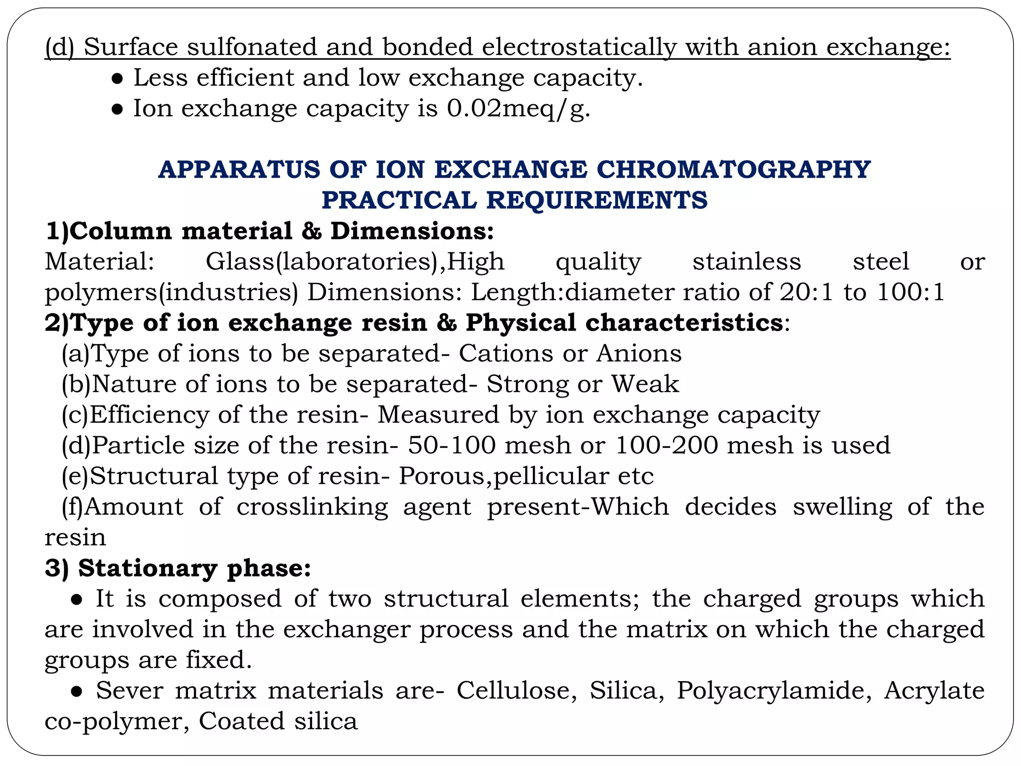 (d) Surface sulfonated and bonded electrostatically with anion exchange:
● Less efficient and low exchange capacity.
● Ion exchange capacity is 0.02meq/g.
APPARATUS OF ION EXCHANGE CHROMATOGRAPHY
PRACTICAL REQUIREMENTS
1)Column material & Dimensions:
Material: Glass(laboratories),High quality stainless steel or
polymers(industries) Dimensions: Length:diameter ratio of 20:1 to 100:1
2)Type of ion exchange resin & Physical characteristics:
(a)Type of ions to be separated- Cations or Anions
(b)Nature of ions to be separated- Strong or Weak
(c)Efficiency of the resin- Measured by ion exchange capacity
(d)Particle size of the resin- 50-100 mesh or 100-200 mesh is used
(e)Structural type of resin- Porous,pellicular etc
(f)Amount of crosslinking agent present-Which decides swelling of the
resin
3) Stationary phase:
● It is composed of two structural elements; the charged groups which
are involved in the exchanger process and the matrix on which the charged
groups are fixed.
● Sever matrix materials are- Cellulose, Silica, Polyacrylamide, Acrylate
co-polymer, Coated silica
 