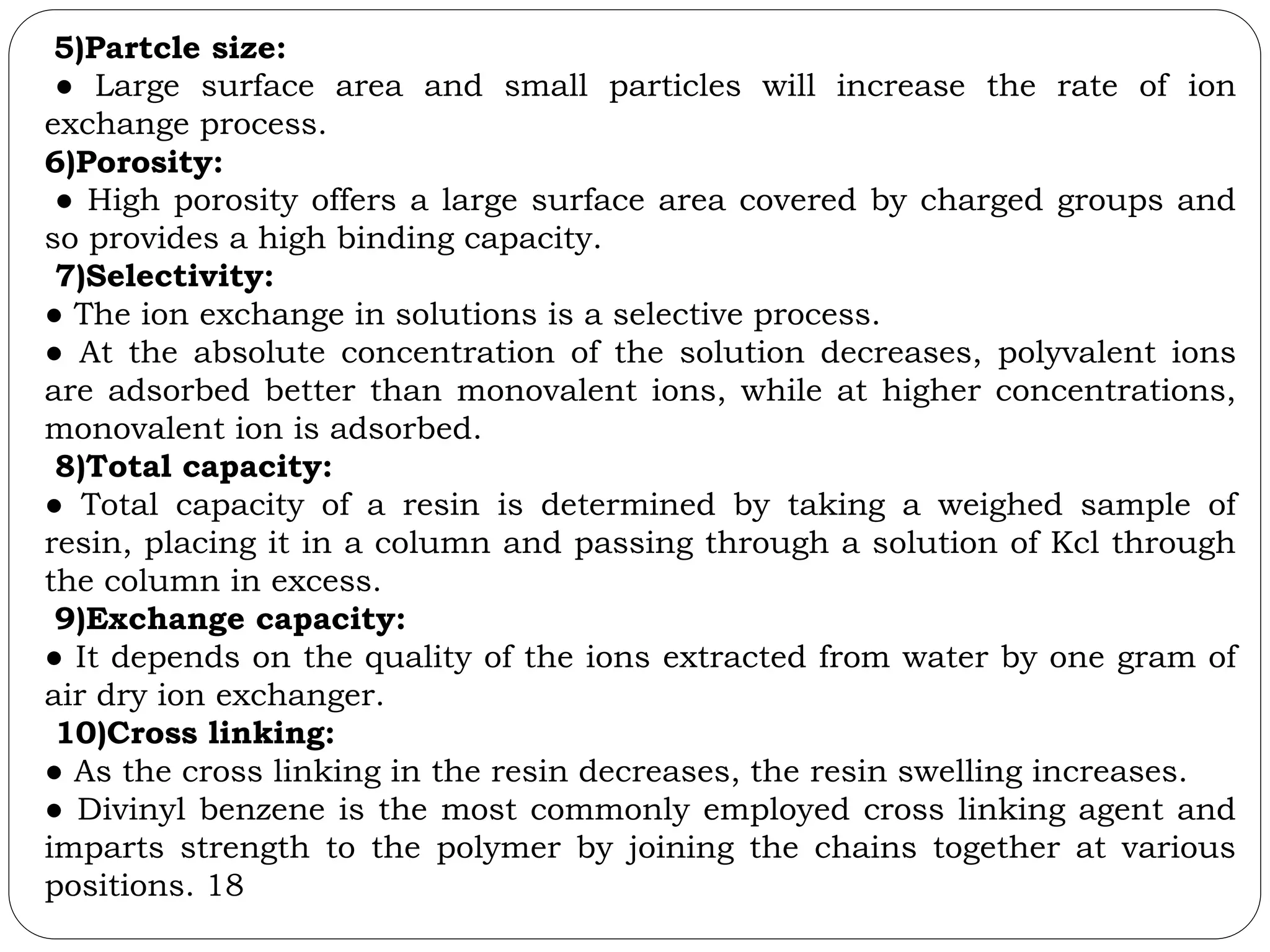 5)Partcle size:
● Large surface area and small particles will increase the rate of ion
exchange process.
6)Porosity:
● High porosity offers a large surface area covered by charged groups and
so provides a high binding capacity.
7)Selectivity:
● The ion exchange in solutions is a selective process.
● At the absolute concentration of the solution decreases, polyvalent ions
are adsorbed better than monovalent ions, while at higher concentrations,
monovalent ion is adsorbed.
8)Total capacity:
● Total capacity of a resin is determined by taking a weighed sample of
resin, placing it in a column and passing through a solution of Kcl through
the column in excess.
9)Exchange capacity:
● It depends on the quality of the ions extracted from water by one gram of
air dry ion exchanger.
10)Cross linking:
● As the cross linking in the resin decreases, the resin swelling increases.
● Divinyl benzene is the most commonly employed cross linking agent and
imparts strength to the polymer by joining the chains together at various
positions. 18
 