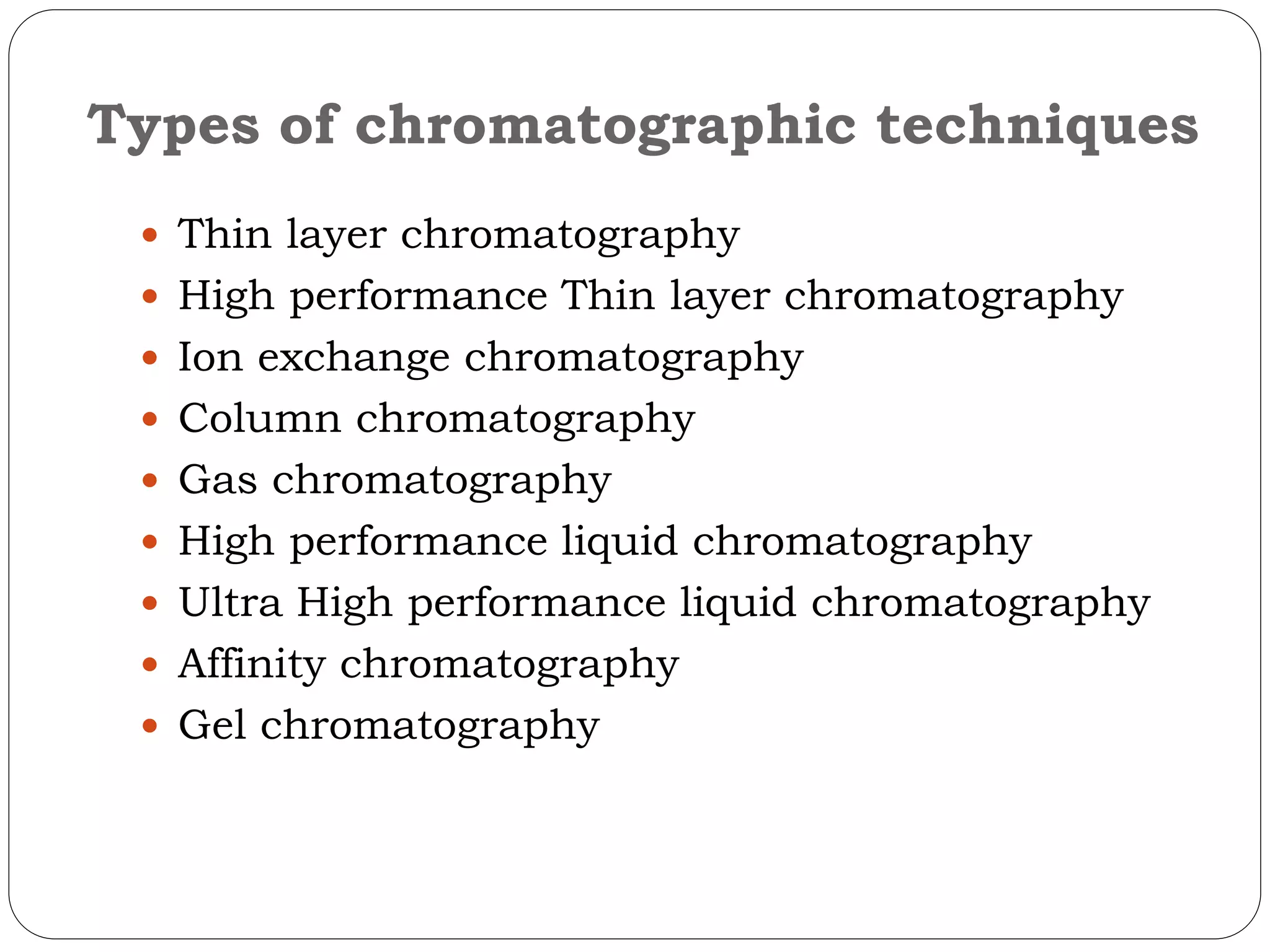 Types of chromatographic techniques
 Thin layer chromatography
 High performance Thin layer chromatography
 Ion exchange chromatography
 Column chromatography
 Gas chromatography
 High performance liquid chromatography
 Ultra High performance liquid chromatography
 Affinity chromatography
 Gel chromatography
 