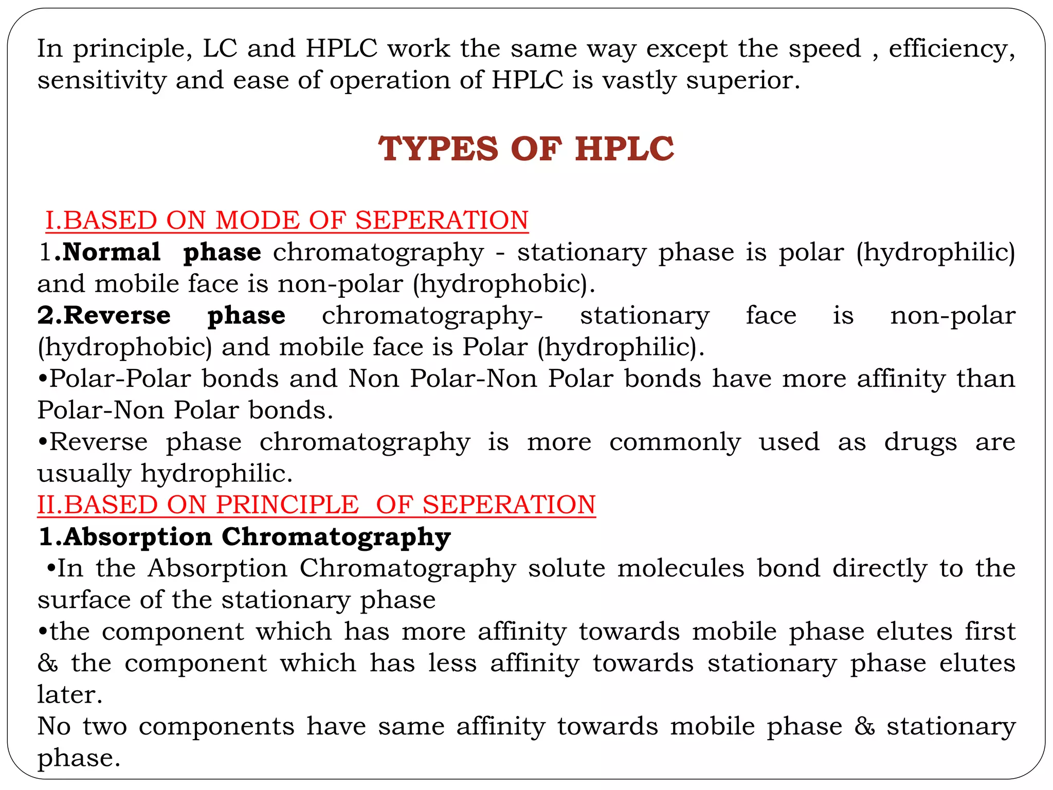 In principle, LC and HPLC work the same way except the speed , efficiency,
sensitivity and ease of operation of HPLC is vastly superior.
TYPES OF HPLC
I.BASED ON MODE OF SEPERATION
1.Normal phase chromatography - stationary phase is polar (hydrophilic)
and mobile face is non-polar (hydrophobic).
2.Reverse phase chromatography- stationary face is non-polar
(hydrophobic) and mobile face is Polar (hydrophilic).
•Polar-Polar bonds and Non Polar-Non Polar bonds have more affinity than
Polar-Non Polar bonds.
•Reverse phase chromatography is more commonly used as drugs are
usually hydrophilic.
II.BASED ON PRINCIPLE OF SEPERATION
1.Absorption Chromatography
•In the Absorption Chromatography solute molecules bond directly to the
surface of the stationary phase
•the component which has more affinity towards mobile phase elutes first
& the component which has less affinity towards stationary phase elutes
later.
No two components have same affinity towards mobile phase & stationary
phase.
 