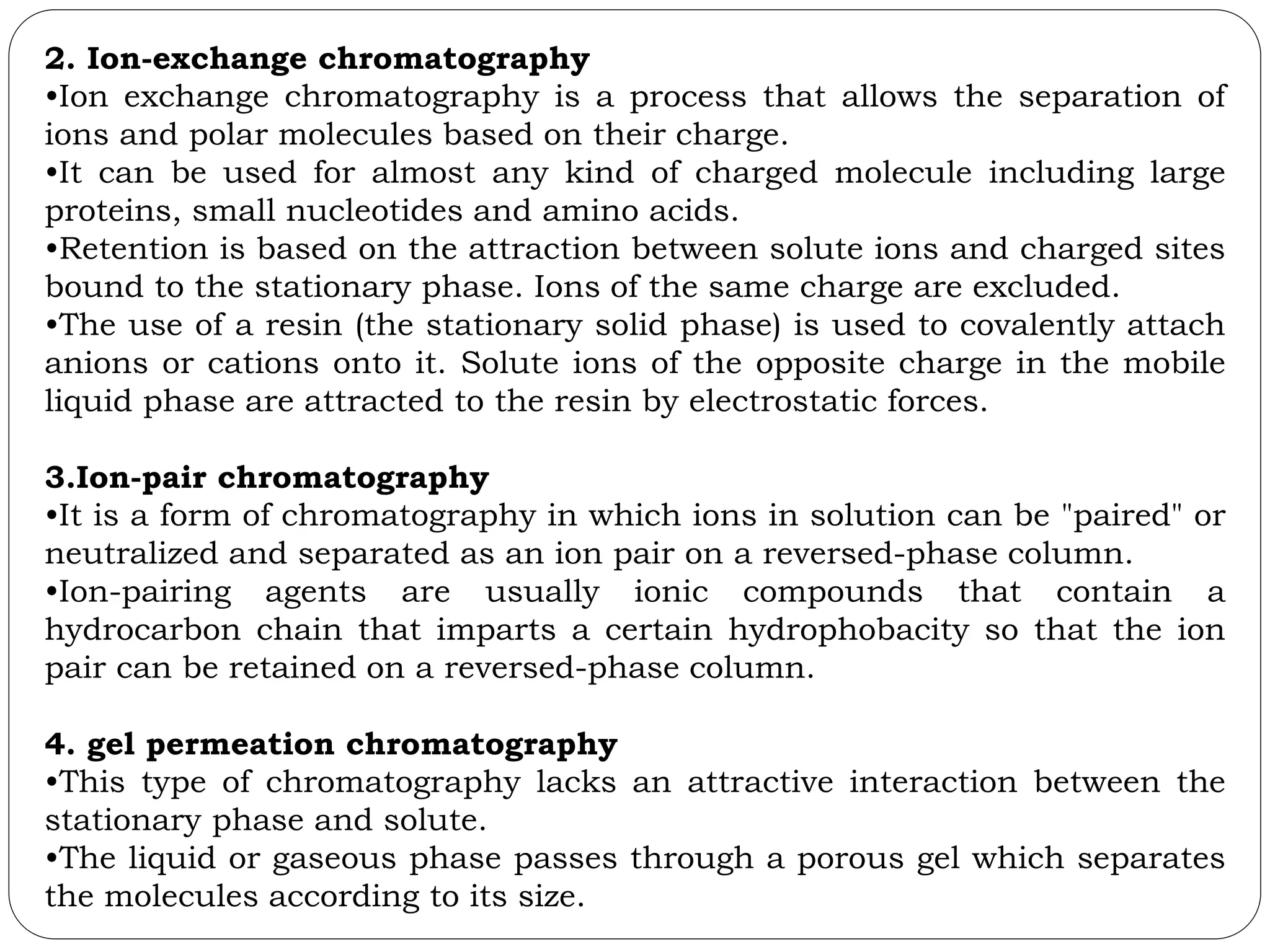 2. Ion-exchange chromatography
•Ion exchange chromatography is a process that allows the separation of
ions and polar molecules based on their charge.
•It can be used for almost any kind of charged molecule including large
proteins, small nucleotides and amino acids.
•Retention is based on the attraction between solute ions and charged sites
bound to the stationary phase. Ions of the same charge are excluded.
•The use of a resin (the stationary solid phase) is used to covalently attach
anions or cations onto it. Solute ions of the opposite charge in the mobile
liquid phase are attracted to the resin by electrostatic forces.
3.Ion-pair chromatography
•It is a form of chromatography in which ions in solution can be "paired" or
neutralized and separated as an ion pair on a reversed-phase column.
•Ion-pairing agents are usually ionic compounds that contain a
hydrocarbon chain that imparts a certain hydrophobacity so that the ion
pair can be retained on a reversed-phase column.
4. gel permeation chromatography
•This type of chromatography lacks an attractive interaction between the
stationary phase and solute.
•The liquid or gaseous phase passes through a porous gel which separates
the molecules according to its size.
 