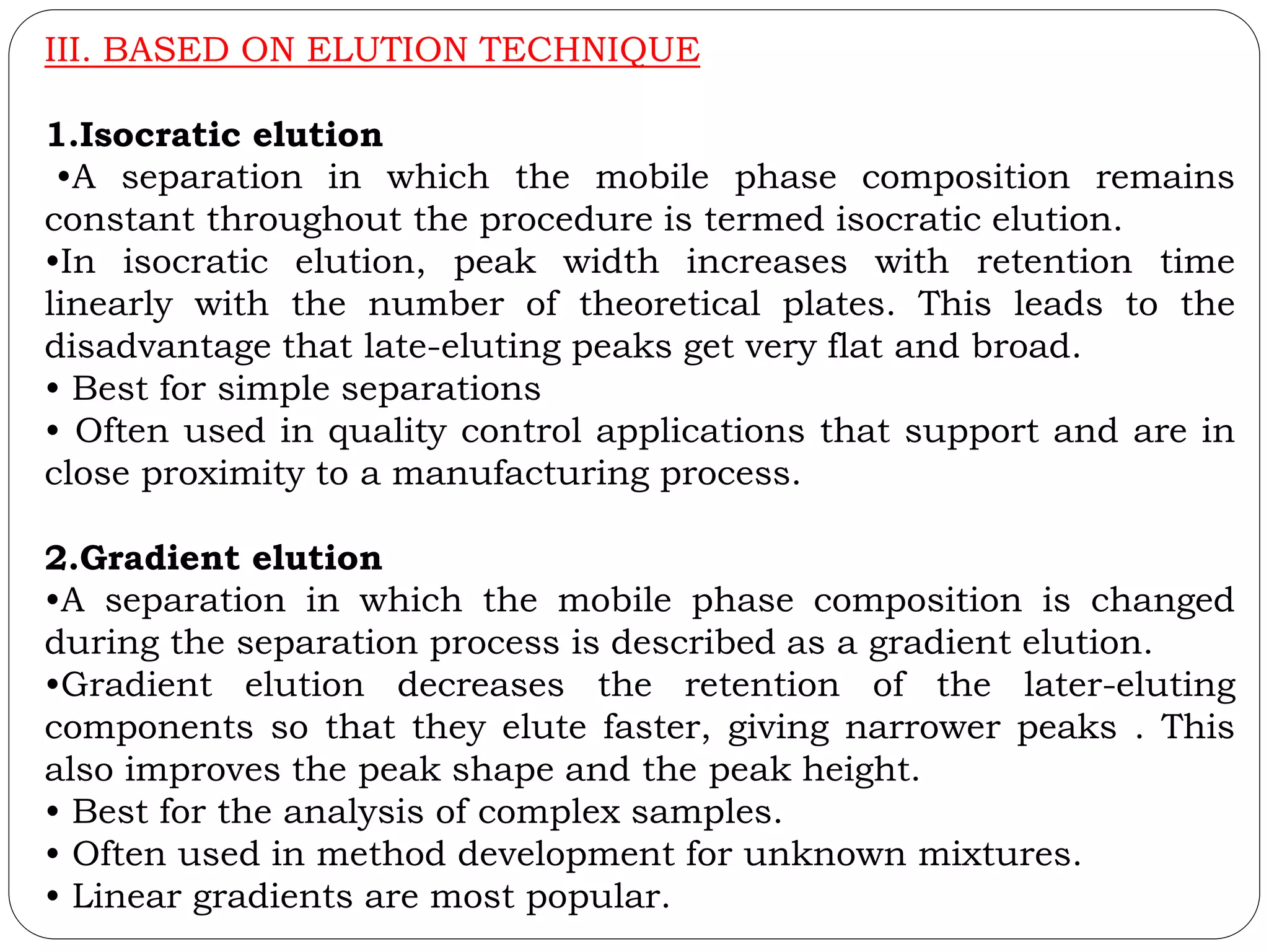 III. BASED ON ELUTION TECHNIQUE
1.Isocratic elution
•A separation in which the mobile phase composition remains
constant throughout the procedure is termed isocratic elution.
•In isocratic elution, peak width increases with retention time
linearly with the number of theoretical plates. This leads to the
disadvantage that late-eluting peaks get very flat and broad.
• Best for simple separations
• Often used in quality control applications that support and are in
close proximity to a manufacturing process.
2.Gradient elution
•A separation in which the mobile phase composition is changed
during the separation process is described as a gradient elution.
•Gradient elution decreases the retention of the later-eluting
components so that they elute faster, giving narrower peaks . This
also improves the peak shape and the peak height.
• Best for the analysis of complex samples.
• Often used in method development for unknown mixtures.
• Linear gradients are most popular.
 