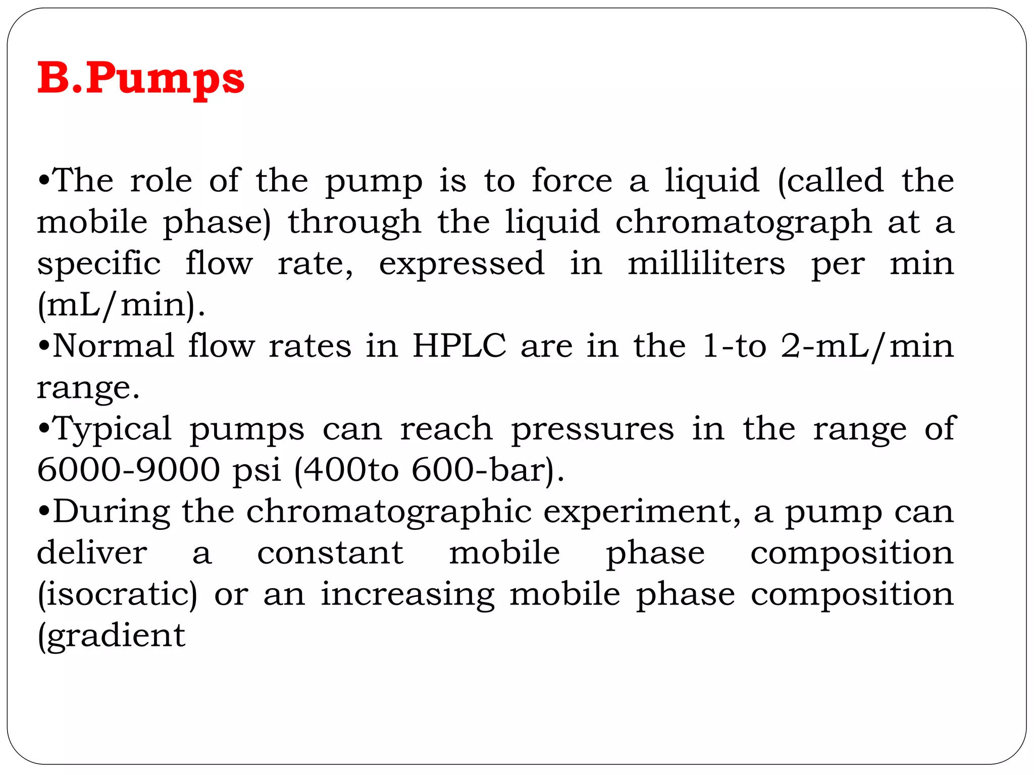 B.Pumps
•The role of the pump is to force a liquid (called the
mobile phase) through the liquid chromatograph at a
specific flow rate, expressed in milliliters per min
(mL/min).
•Normal flow rates in HPLC are in the 1-to 2-mL/min
range.
•Typical pumps can reach pressures in the range of
6000-9000 psi (400to 600-bar).
•During the chromatographic experiment, a pump can
deliver a constant mobile phase composition
(isocratic) or an increasing mobile phase composition
(gradient
 