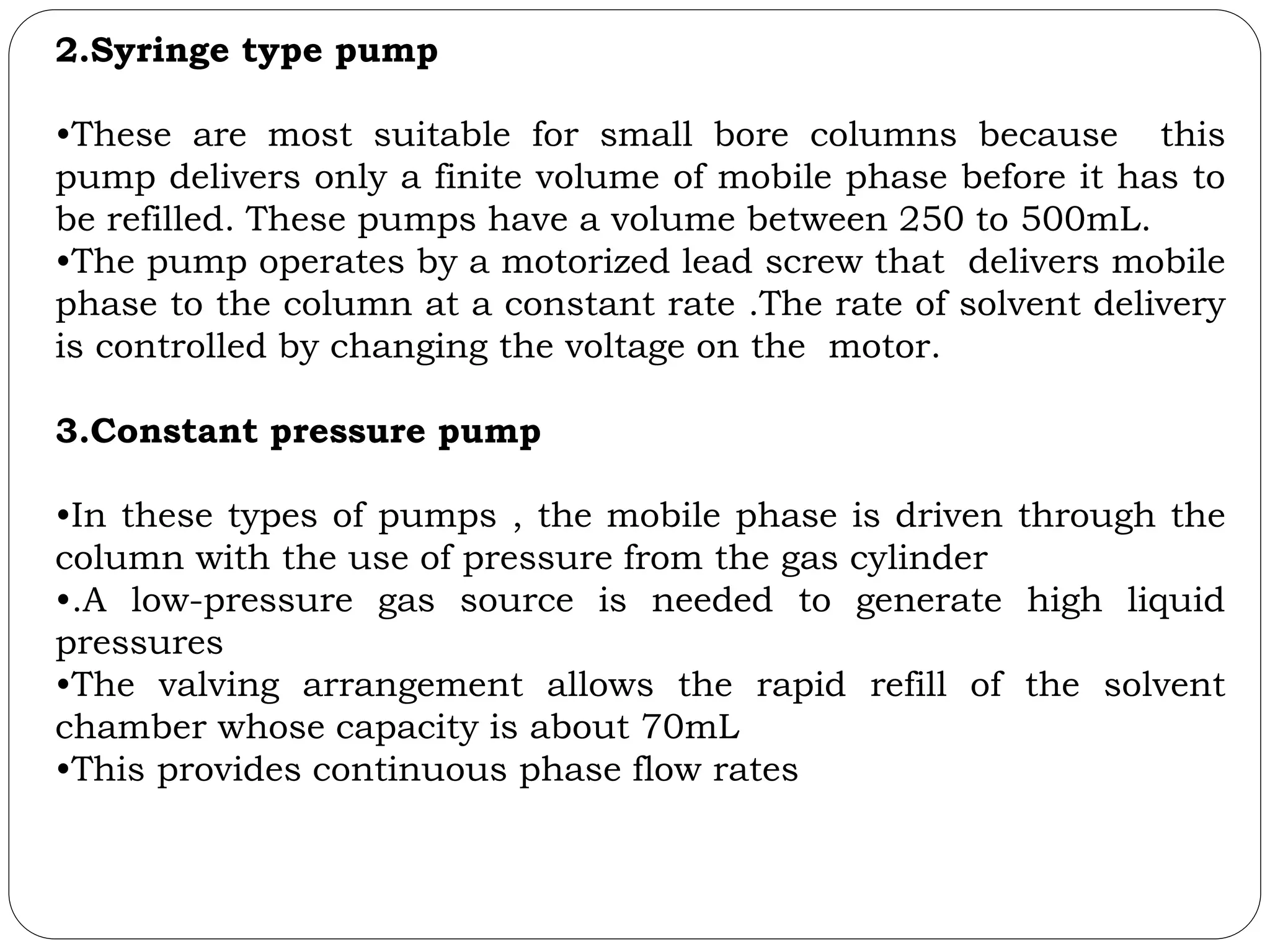 2.Syringe type pump
•These are most suitable for small bore columns because this
pump delivers only a finite volume of mobile phase before it has to
be refilled. These pumps have a volume between 250 to 500mL.
•The pump operates by a motorized lead screw that delivers mobile
phase to the column at a constant rate .The rate of solvent delivery
is controlled by changing the voltage on the motor.
3.Constant pressure pump
•In these types of pumps , the mobile phase is driven through the
column with the use of pressure from the gas cylinder
•.A low-pressure gas source is needed to generate high liquid
pressures
•The valving arrangement allows the rapid refill of the solvent
chamber whose capacity is about 70mL
•This provides continuous phase flow rates
 