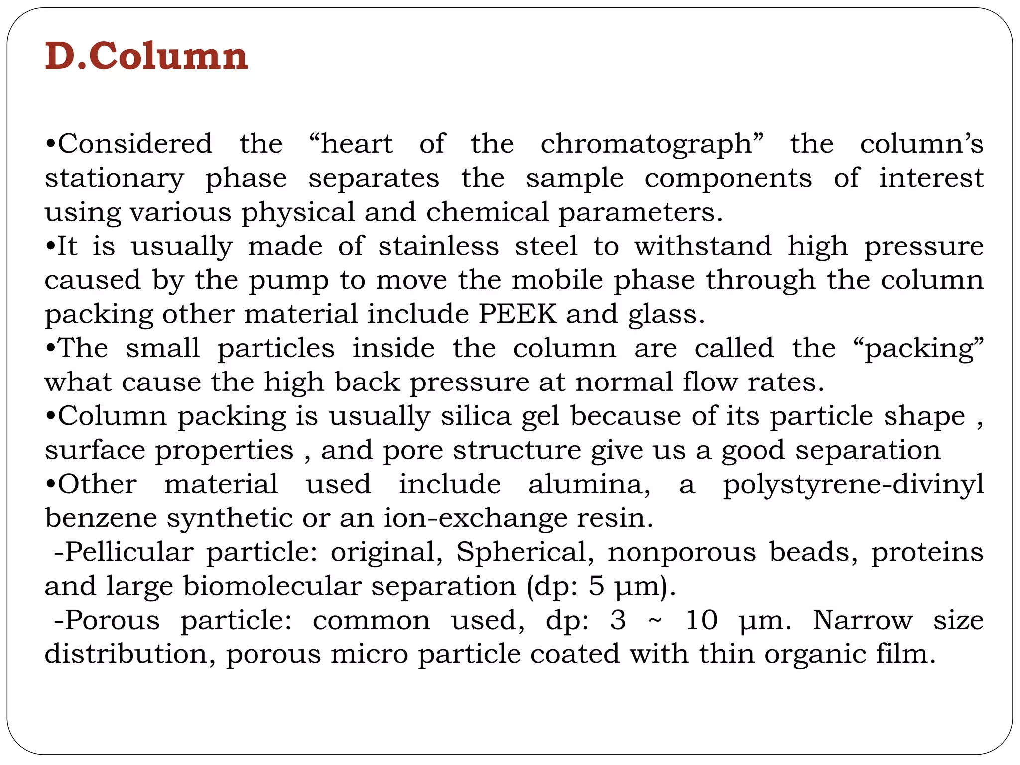 D.Column
•Considered the “heart of the chromatograph” the column’s
stationary phase separates the sample components of interest
using various physical and chemical parameters.
•It is usually made of stainless steel to withstand high pressure
caused by the pump to move the mobile phase through the column
packing other material include PEEK and glass.
•The small particles inside the column are called the “packing”
what cause the high back pressure at normal flow rates.
•Column packing is usually silica gel because of its particle shape ,
surface properties , and pore structure give us a good separation
•Other material used include alumina, a polystyrene-divinyl
benzene synthetic or an ion-exchange resin.
-Pellicular particle: original, Spherical, nonporous beads, proteins
and large biomolecular separation (dp: 5 μm).
-Porous particle: common used, dp: 3 ~ 10 μm. Narrow size
distribution, porous micro particle coated with thin organic film.
 