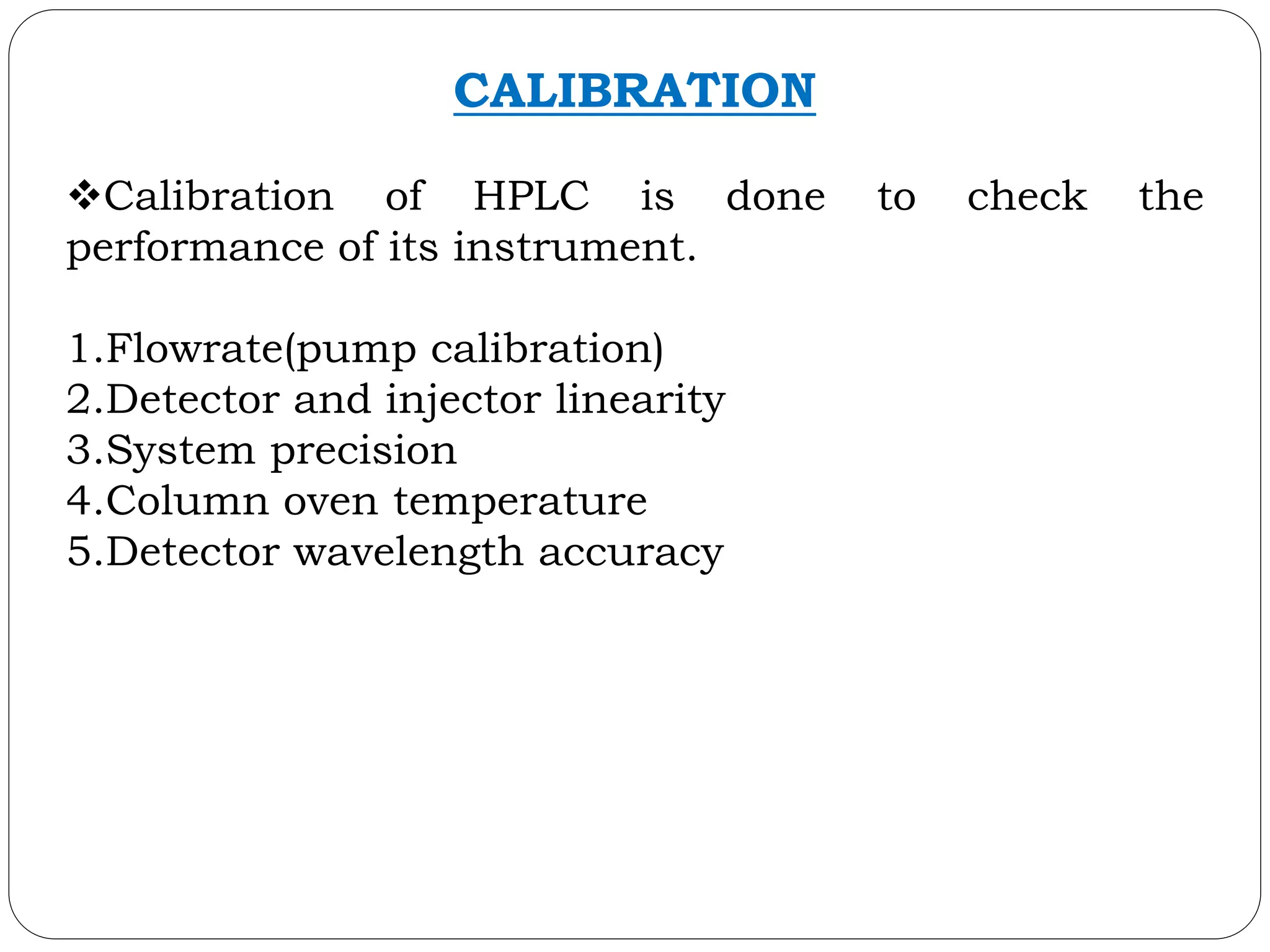 CALIBRATION
Calibration of HPLC is done to check the
performance of its instrument.
1.Flowrate(pump calibration)
2.Detector and injector linearity
3.System precision
4.Column oven temperature
5.Detector wavelength accuracy
 