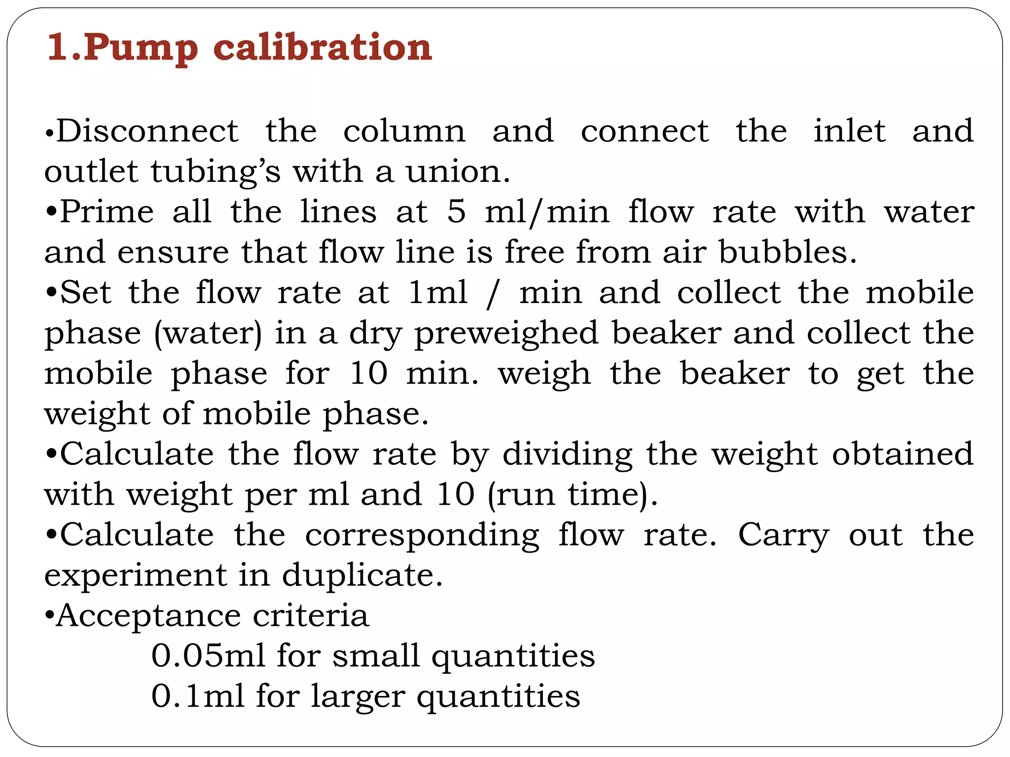 1.Pump calibration
•Disconnect the column and connect the inlet and
outlet tubing’s with a union.
•Prime all the lines at 5 ml/min flow rate with water
and ensure that flow line is free from air bubbles.
•Set the flow rate at 1ml / min and collect the mobile
phase (water) in a dry preweighed beaker and collect the
mobile phase for 10 min. weigh the beaker to get the
weight of mobile phase.
•Calculate the flow rate by dividing the weight obtained
with weight per ml and 10 (run time).
•Calculate the corresponding flow rate. Carry out the
experiment in duplicate.
•Acceptance criteria
0.05ml for small quantities
0.1ml for larger quantities
 
