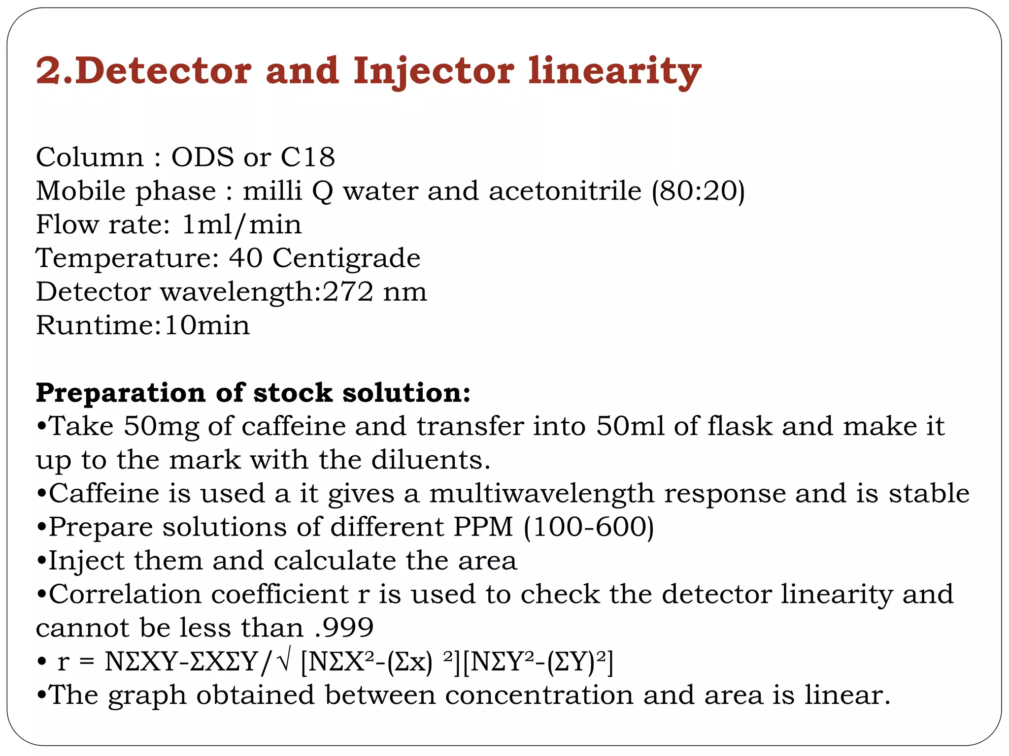 2.Detector and Injector linearity
Column : ODS or C18
Mobile phase : milli Q water and acetonitrile (80:20)
Flow rate: 1ml/min
Temperature: 40 Centigrade
Detector wavelength:272 nm
Runtime:10min
Preparation of stock solution:
•Take 50mg of caffeine and transfer into 50ml of flask and make it
up to the mark with the diluents.
•Caffeine is used a it gives a multiwavelength response and is stable
•Prepare solutions of different PPM (100-600)
•Inject them and calculate the area
•Correlation coefficient r is used to check the detector linearity and
cannot be less than .999
• r = NƩXY-ƩXƩY/√ [NƩX²-(Ʃx) ²][NƩY²-(ƩY)²]
•The graph obtained between concentration and area is linear.
 