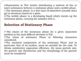 Separations in TLC involve distributing a mixture of two or
more substances between a stationary phase and a mobile phase
1.The stationary phase: is a thin layer of adsorbent (usually silica
gel or alumina) coated on a plate.
2.The mobile phase: is a developing liquid which travels up the
stationary phase, carrying the samples with it.
Selection of Stationary Phase
 The choice of the stationary phase for a given separation
problem is the most difficult decision in TLC
The chose of stationary Phase in following characters
considered.
The chemical composition of the stationary Phase and in
particular that of its surface, must be suitable for the task. To
obtain satisfactory separation efficiency, the mean particle size,
the particle size distribution and the morphology of the particle
must be considered
 