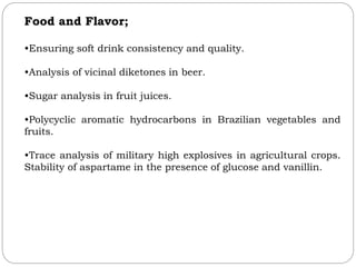 Food and Flavor;
•Ensuring soft drink consistency and quality.
•Analysis of vicinal diketones in beer.
•Sugar analysis in fruit juices.
•Polycyclic aromatic hydrocarbons in Brazilian vegetables and
fruits.
•Trace analysis of military high explosives in agricultural crops.
Stability of aspartame in the presence of glucose and vanillin.
 