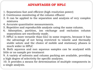 ADVANTAGES OF HPLC
1. Separations fast and efficient (high resolution power)
2. Continuous monitoring of the column effluent
3. It can be applied to the separation and analysis of very complex
mixtures
4. Accurate quantitative measurements.
5. Repetitive and reproducible analysis using the same column.
6. Adsorption, partition, ion exchange and exclusion column
separations are excellently made.
7. HPLC is more versatile than GLC in some respects, because it has
the advantage of not being restricted to volatile and thermally
stable solute and the choice of mobile and stationary phases is
much wider in HPLC
8. Both aqueous and non aqueous samples can be analyzed with
little or no sample pre treatment
9. A variety of solvents and column packing are available, providing
a high degree of selectivity for specific analyses.
10. It provides a means for determination of multiple components in
a single analysis.
 