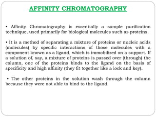 AFFINITY CHROMATOGRAPHY
• Affinity Chromatography is essentially a sample purification
technique, used primarily for biological molecules such as proteins.
• It is a method of separating a mixture of proteins or nucleic acids
(molecules) by specific interactions of those molecules with a
component known as a ligand, which is immobilized on a support. If
a solution of, say, a mixture of proteins is passed over (through) the
column, one of the proteins binds to the ligand on the basis of
specificity and high affinity (they fit together like a lock and key).
• The other proteins in the solution wash through the column
because they were not able to bind to the ligand.
 