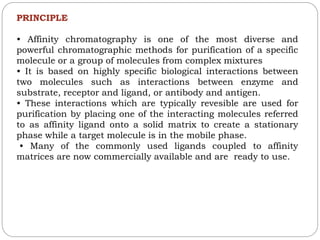 PRINCIPLE
• Affinity chromatography is one of the most diverse and
powerful chromatographic methods for purification of a specific
molecule or a group of molecules from complex mixtures
• It is based on highly specific biological interactions between
two molecules such as interactions between enzyme and
substrate, receptor and ligand, or antibody and antigen.
• These interactions which are typically revesible are used for
purification by placing one of the interacting molecules referred
to as affinity ligand onto a solid matrix to create a stationary
phase while a target molecule is in the mobile phase.
• Many of the commonly used ligands coupled to affinity
matrices are now commercially available and are ready to use.
 