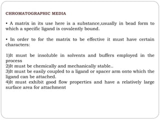 CHROMATOGRAPHIC MEDIA
• A matrix in its use here is a substance,usually in bead form to
which a specific ligand is covalently bound.
• In order to for the matrix to be effective it must have certain
characters:
1)It must be insoluble in solvents and buffers employed in the
process
2)It must be chemically and mechanically stable..
3)It must be easily coupled to a ligand or spacer arm onto which the
ligand can be attached.
4)It must exhibit good flow properties and have a relatively large
surface area for attachment
 