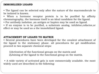 IMMOBILIZED LIGAND
• The ligand can be selected only after the nature of the macromolecule to
be isolated is known.
• When a hormone receptor protein is to be purified by affinity
chromatography, the hormone itself is an ideal candidate for the ligand.
• For antibody isolation ,an antigen or hapten may be used as ligand.
• If an enzyme is to be purified, a substrate analog, inhibitor,cofactor,or
effect or may be used as a the immobilized ligand.
ATTACHMENT OF LIGAND TO MATRIX
• Several procedures have been developed for the covalent attachment of
the ligand to the stationary phase. all procedures for gel modification
proceed in two separate chemical steps:
1)Activation of the functional groups on the matrix and
2)Joining of the ligand to the functional group on the matrix.
• A wide variety of activated gels is now commercially available. the most
widely used are described in the following:
 