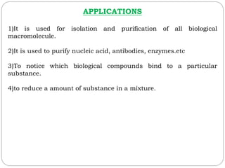APPLICATIONS
1)It is used for isolation and purification of all biological
macromolecule.
2)It is used to purify nucleic acid, antibodies, enzymes.etc
3)To notice which biological compounds bind to a particular
substance.
4)to reduce a amount of substance in a mixture.
 