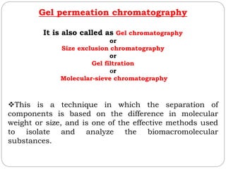 Gel permeation chromatography
It is also called as Gel chromatography
or
Size exclusion chromatography
or
Gel filtration
Or
Molecular-sieve chromatography
This is a technique in which the separation of
components is based on the difference in molecular
weight or size, and is one of the effective methods used
to isolate and analyze the biomacromolecular
substances.
 