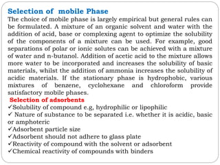 Selection of mobile Phase
The choice of mobile phase is largely empirical but general rules can
be formulated. A mixture of an organic solvent and water with the
addition of acid, base or complexing agent to optimize the solubility
of the components of a mixture can be used. For example, good
separations of polar or ionic solutes can be achieved with a mixture
of water and n-butanol. Addition of acetic acid to the mixture allows
more water to be incorporated and increases the solubility of basic
materials, whilst the addition of ammonia increases the solubility of
acidic materials. If the stationary phase is hydrophobic, various
mixtures of benzene, cyclohexane and chloroform provide
satisfactory mobile phases.
Selection of adsorbents
Solubility of compound e.g, hydrophilic or lipophilic
 Nature of substance to be separated i.e. whether it is acidic, basic
or amphoteric
Adsorbent particle size
Adsorbent should not adhere to glass plate
Reactivity of compound with the solvent or adsorbent
Chemical reactivity of compounds with binders
 