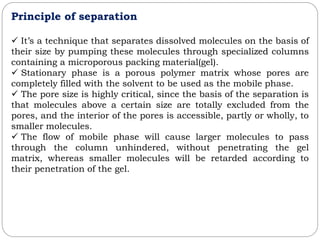 Principle of separation
 It’s a technique that separates dissolved molecules on the basis of
their size by pumping these molecules through specialized columns
containing a microporous packing material(gel).
 Stationary phase is a porous polymer matrix whose pores are
completely filled with the solvent to be used as the mobile phase.
 The pore size is highly critical, since the basis of the separation is
that molecules above a certain size are totally excluded from the
pores, and the interior of the pores is accessible, partly or wholly, to
smaller molecules.
 The flow of mobile phase will cause larger molecules to pass
through the column unhindered, without penetrating the gel
matrix, whereas smaller molecules will be retarded according to
their penetration of the gel.
 