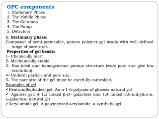 1. Stationary phase:
Composed of semi-permeable, porous polymer gel beads with well defined
range of pore sizes .
Properties of gel beads:
1- Chemically inert
2- Mechanically stable
3- Has ideal and homogeneous porous structure (wide pore size give low
resolution).
4- Uniform particle and pore size.
5- The pore size of the gel must be carefully controlled.
Examples of gel
Dextran(Sephadex) gel: An α 1-6-polymer of glucose natural gel
 Agarose gel: A 1,3 linked β-D- galactose and 1,4 linked 3,6-anhydro-α,
L-galactose natural gel
Acryl amide gel: A polymerized acrylamide, a synthetic gel
GPC components
1. Stationary Phase
2. The Mobile Phase
3. The Columns
4. The Pump
5. Detectors
 