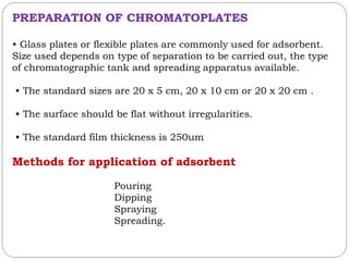 PREPARATION OF CHROMATOPLATES
• Glass plates or flexible plates are commonly used for adsorbent.
Size used depends on type of separation to be carried out, the type
of chromatographic tank and spreading apparatus available.
• The standard sizes are 20 x 5 cm, 20 x 10 cm or 20 x 20 cm .
• The surface should be flat without irregularities.
• The standard film thickness is 250um
Methods for application of adsorbent
Pouring
Dipping
Spraying
Spreading.
 