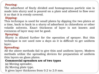 Pouring:
The adsorbent of finely divided and homogeneous particle size is
made into slurry and is poured on a plate and allowed to flow over
it so that it is evenly covered.
Dipping:
This technique is used for small plates by dipping the two plates at
a time, back to back in a slurry of adsorbent in chloroform or other
volatile solvents. Exact thickness of layer is not known and
evenness of layer may not be good.
Spraying:
Slurry is diluted further for the operation of sprayer. But this
technique is not used now a days as it is difficult to get uniform
layer.
Spreading:
All the above methods fail to give thin and uniform layers. Modern
methods utilize the spreading devices for preparation of uniform
thin layers on glass plates.
Commercial spreaders are of two types
(a) Moving spreader,
(b) Moving plate type.
It gives layer thickness from 0.2 to 2.0 mm.
 