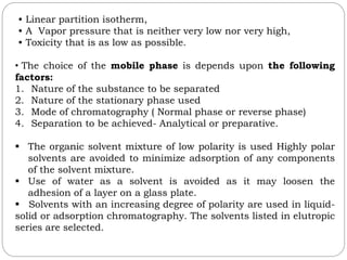 • Linear partition isotherm,
• A Vapor pressure that is neither very low nor very high,
• Toxicity that is as low as possible.
• The choice of the mobile phase is depends upon the following
factors:
1. Nature of the substance to be separated
2. Nature of the stationary phase used
3. Mode of chromatography ( Normal phase or reverse phase)
4. Separation to be achieved- Analytical or preparative.
 The organic solvent mixture of low polarity is used Highly polar
solvents are avoided to minimize adsorption of any components
of the solvent mixture.
 Use of water as a solvent is avoided as it may loosen the
adhesion of a layer on a glass plate.
 Solvents with an increasing degree of polarity are used in liquid-
solid or adsorption chromatography. The solvents listed in elutropic
series are selected.
 