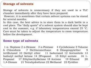 Storage of solvents
Storage of solvents is unnecessary if they are used in a TLC
chamber immediately after they have been prepared.
However, it is sometimes that certain solvent systems can be stored
for several months.
In this case, the best advice is to store them in a dark bottle in a
cool place. The “daily quota” of a solvent system should also be kept
cool in the summer, e.g. if laboratory temperatures exceed 25 °C.
Care must be taken to adjust the temperature to room temperature
before the development.
Some type of solvents
1 n- Heptane 2 n-Hexane 3 n-Pentane 4 Cyclohexane 5 Toluene
6 Chloroform 7 Dichloromethane 8 Diisopropylether 9
tertButanol 10 Diethyl ether 11 Isobutanol 12 Acetonitrile 13
Isobutyl methyl ketone 14 2Propanol 15 Ethyl acetate 16 1-
Propanol 17 Ethylmethylketone 18 Acetone 19 Ethanol 20
1,4-Dioxan 21 Tetrahydrofuran 22 Methanol 23 Pyridine
 