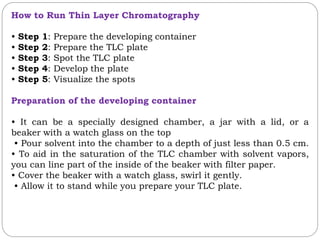 How to Run Thin Layer Chromatography
• Step 1: Prepare the developing container
• Step 2: Prepare the TLC plate
• Step 3: Spot the TLC plate
• Step 4: Develop the plate
• Step 5: Visualize the spots
Preparation of the developing container
• It can be a specially designed chamber, a jar with a lid, or a
beaker with a watch glass on the top
• Pour solvent into the chamber to a depth of just less than 0.5 cm.
• To aid in the saturation of the TLC chamber with solvent vapors,
you can line part of the inside of the beaker with filter paper.
• Cover the beaker with a watch glass, swirl it gently.
• Allow it to stand while you prepare your TLC plate.
 