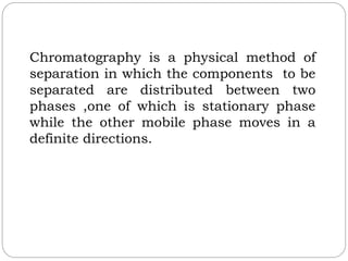 Chromatography is a physical method of
separation in which the components to be
separated are distributed between two
phases ,one of which is stationary phase
while the other mobile phase moves in a
definite directions.
 